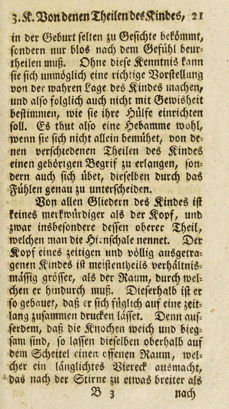 in t»er ©eburt felien ju ©eftd)te befSntmt, fenbern nur bloS nadj bem ©efuljl beur* fetten muß. Ofjne otefe Kenntnis fann ft'efid) unmSglid) eine rid)fige 23orjtellung öon t>cr roabren £age beS inbeS machen/ unb alfo folglid) aud) nid)t mit ©emiSfjeit bejtimnten, toie fte if)re Jpulfe einridjten foö. ©S tfrnt alfo eine Hebamme toofil/ wenn fie fidj nic^t allein bemühet, non be= nen nerfd)tebenen ©jeden beS ÄinbeS einen gebbrtgen 23egrif $u erlangen, fom bem aud) ftc^> übet, biefelben burej) baS güljlen genau ju unterfd)eiben. 58on allen ©liebem beS $inbeS tff feines nwvfmurbiger als ber $opf, uttb jroar inSbefonbere beffen oberer S^eil, melden man bie #nnfd}ale nennet, ©er $opf eines zeitigen tmb nbllig auSgemn genen ÄinbeS ift metftentl)edS perljdltniS= ntdffig groffer, als ber Diaum, burd> tneU djen er (jinburcf) muff ©ieferfjalb i(l er fo gebauef, baf er fid) fngltd) auf eine jeit= lang jufamnten bruefen laffet. ©enn auf- fetbem, baf bie $nodfjen meid) unb bieg= farn finb, fo taffen biefelben oberhalb auf bem @d)eiteI einer, offenen 3laum, toel= djer ein IdnglicfiteS ißiereef auSmacljt, baS nach ber ©time ju etmaS breiter als 33 3 rtatf)