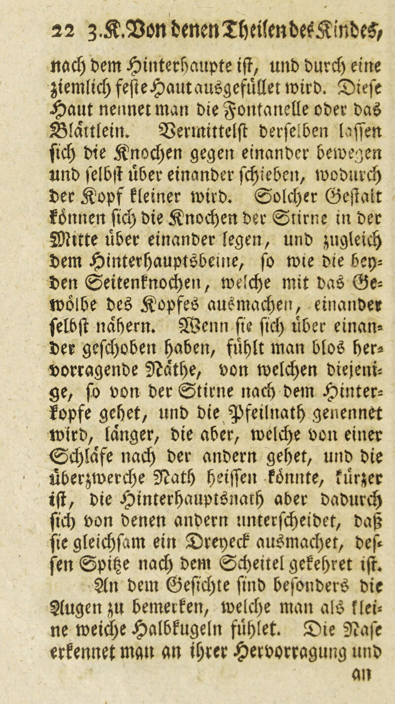 ttac^ Dem ipttiterPaupte iff, unD Durdj eine Jtemltd) fepeipautaudgefüllet toirD. £>iefe Jjpaut nennet man Die Fontanelle oDer Dad SSldttleiit. Sßermittelp DerfelPen taffen ftd) Dte $nod)en gegen einander Petoegen unD felPp über einander fcpiePeu, tooDuvcp Dec $opf fleiner toirD. @old)er ©epatt fdnnen ftd) Dte Änocpen Dee 0tirne in Dec Sllttte über einander legen, unD jugleic^ Dem JjpinterpauptdPetne, fo tote Die 6et)= Den ©ettenfnocpen, toelcpe mit Dad @e* todlbe Dcd $opfed anomalen, etnanDec felbp ndpern. SfÖemt fte ftd) über einan» Dec gefd)oßett paßen, fuplt man Plod per* »ortagenDe ffta'tpe, oon toelcpen DiejettP ge, fo oon Der0ttrne nad) Dem hinter* fopfe gebet, ttnD Die fpfetlttatp genennet toirD, langer, Dte aßer, toelcpe oott einet 0d)ldfe nacp Der anDern gepet, unD Die «Perjtoerdfe SRatß pettfeit fbnttte, ftir&ec tji, Die iptnterpauptdnatp aber DaDurcp ftd) oon Denen anDern unterfcpeiDet, Daß fie gleicpfam ein Srepecf attdmacpet, Def* fen 0pt|e nad) Dem 0cpettel gefepret tfr, §ltt Dem ©epd)te find Pefonderd Die Slugcn p Pemerfen, toelcpe matt ald f lei* ne toetepe JjpalPfugeln füplet. ©ie 3?afe ernennet mau an tpter jgjetoorragijng ttttD