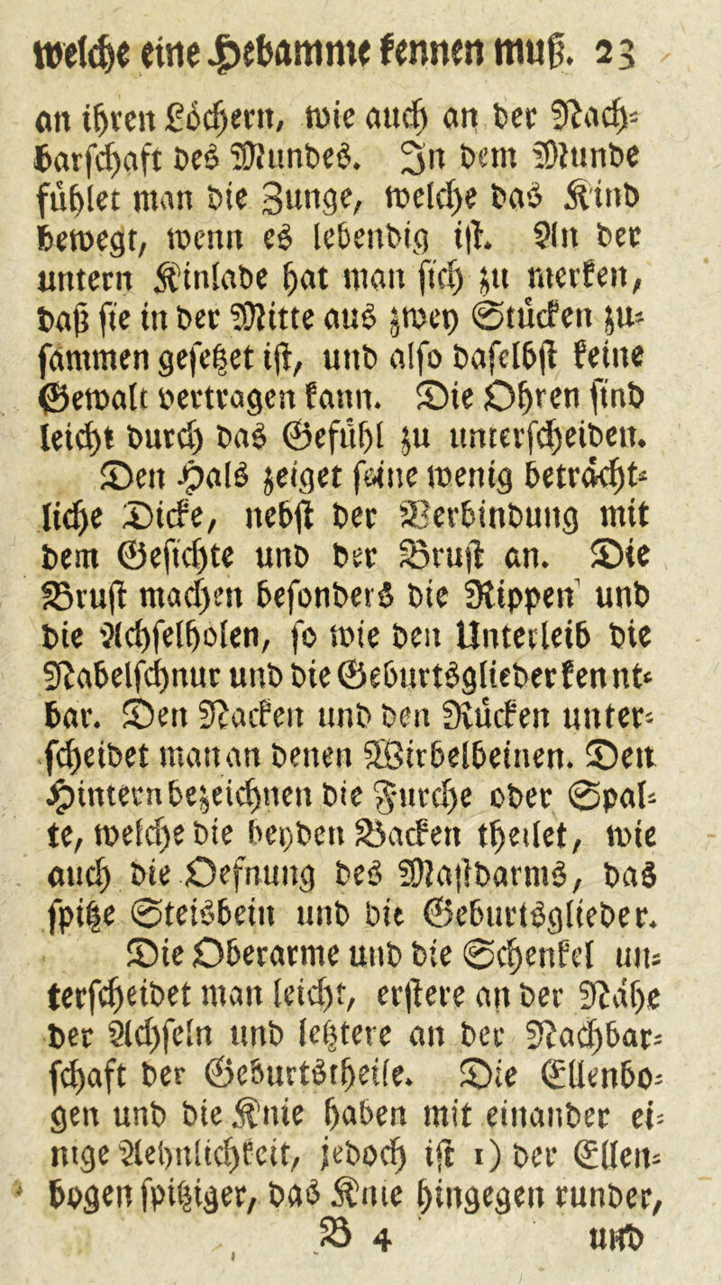 cm t^rcn £bcßern, wie attdj an ber ?ftad)* barfcßaft Des ‘’ßittnbeb. 3» betn SDtunbe füllet man bie Bunge, welche baö Ätttb bewegt, wenn eb lebenbig iß. 91» bet untern $inlabe bat man ftei) ;u werfen, baß fte in bet SOlitte aub jmep ©tücfett ju* fantmen gefeßet iß, uttb alfo bafelbß feine ©ewalt »ertragen fann. Sie Obren ftnb leid>t burd) bab ©eftißl ju umcrfcßeibett. Sen >5alS jetget feine wenig betracht* ließe Sicfe, ttebß ber Serbinbuttg mit bem ©efießte unb ber ?5ruß an. Sie 23ruß mad)m befonberS bie Ütippeit unb bie Slcßfelßolen, fo wie beit Unterleib bie Sßabelfcßnur unb bie©eburtbglieberfennt* bar. Seit Warfen unb beit Svücfen unter* feßeibet matt an benen SSÖirbelbeinen. Seit #intenibezeichnen bie $urd)e ober @pal* te, weld)ebie bepbett Kadett tßedet, wie aueß bie Oefnuttg beb SftaßbarntS, bas fpi|e ©teBbeiit unb bie ©eburtbglieber. Sie Oberarme uttb bie @cßenfel tun terfeßeibet man leießt, erßere an ber 9?dße ber 9ld)fcin unb leßtere an ber Si?adf>&ar= feßaft ber ©e&urtStßetfe. Sie Qüllenbo* gen unb bie $»ie ßaben mit eittanber ei* ntge9lel)ttlicßEctt, jeboeß iß Ober Gülleit* bpgett fpißtger, bab $»te hingegen ruttber, 23 4 unb 1