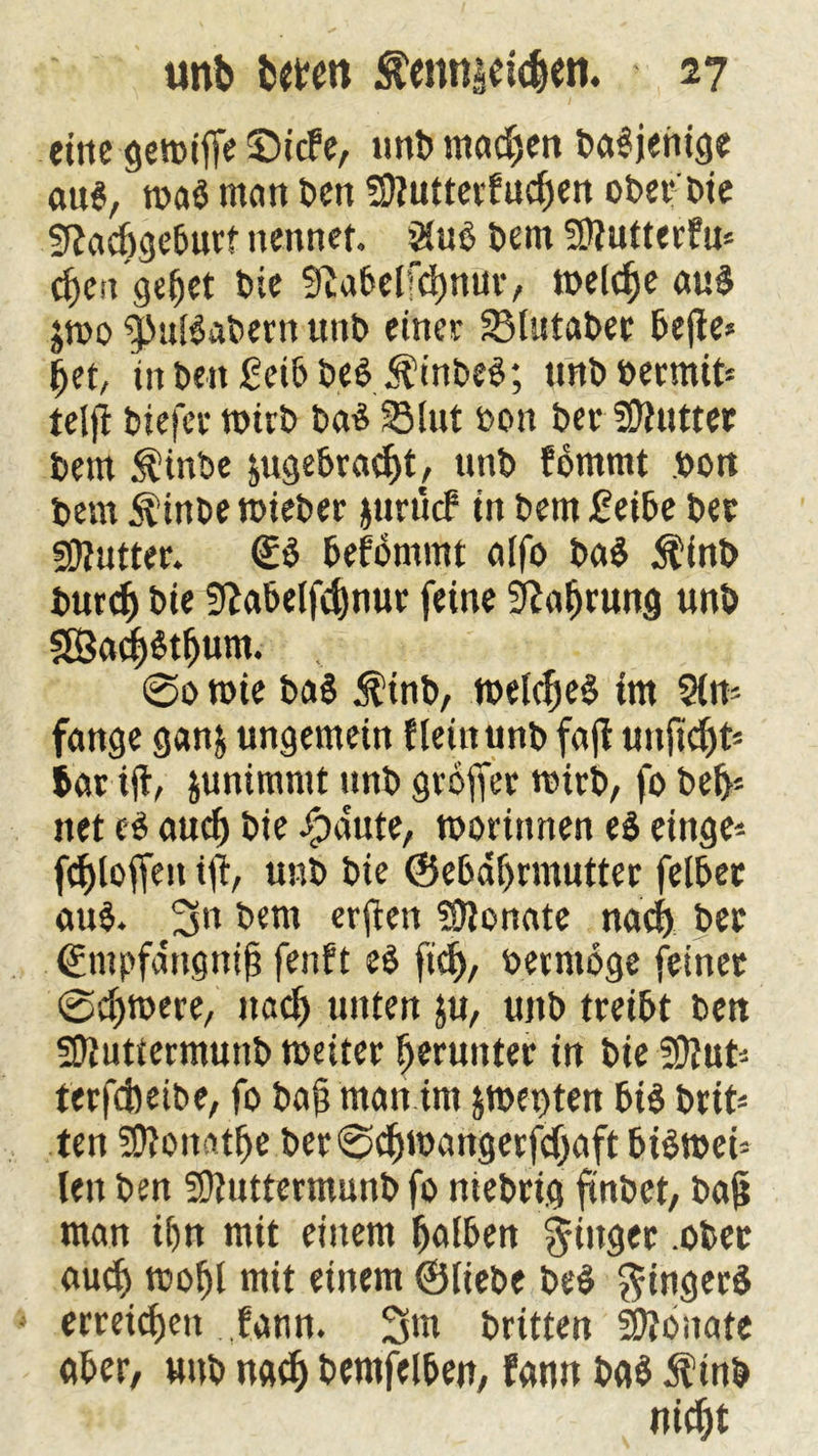 eine gemifie ©icfe, unb machen baSjenige au6/ roaö man ben Sftuttertuchen ober bie sftacögeburt nennet. SCuß bem Sttutterfu* cheit gehet bie SftabelKhnur, welche au$ jtoo ^nBabern unb einet 33Ustabet befte* het, inben£eibbe$ $inbe$; unbbermit* teljt biefer wirb baS 33lut bon ber fötutter bem $tnbe ^gebracht, unb fommt bon bem $inbe wieber jurticf in bem £eibe bet 5)?utter. €$ befbmmt alfo ba$ Äinb burtf) bie Sftabelfchnur feine Nahrung unb SBacfBthum. @0 wie ba§ $tnb, welches im 2in= fange gan& ungemein fleht unb fajf tinftc^t= batift, junimmt unb groffet wirb, fo beb5 net es auch bie ipdute, worittnen e$ eittge* Stoffen tji, unb bie ©ebaljrmutter felbet au$. 3» bem erflen Monate nach bet ©mpfdngnih fenft e$ fich, bermöge feinet @chwere, nach unten ju, unb treibt ben Sljuttermunb weiter herunter in bie üttut* terfcbeibe, fo bag man im &wet)ten bis brtt- ten SDJonatfje ber@chwangerfd)aft bisweh len ben SOfuttermunb fo niebttg ftnöct, bag man ihn mit einem halben ginget .ober auch mohl mit einem ©liebe beS Ringers erreichen ,,fann. 3m britten SDJouate aber, unb nach bemfelben, famt bas $inb nicht