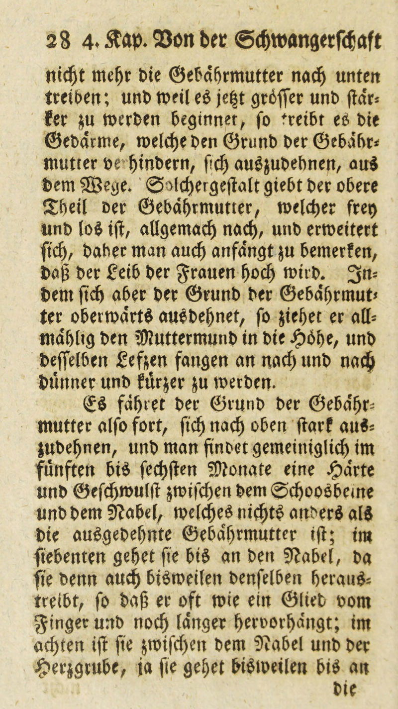 284« ftap. 93ött bet s5#ttxmgetfcbaft ut#t mehr leie ©ebäbrmutter na# unten tretbett; unb weil e$ je|t grbffer unt> jta'r* fer ju werben beginnet, fo treibt ei bie ©ebarme, tpelcfje ben ©runb ber ©ebabr* mutter öe’ btnbern, f<# audjubebnen, au$ bem SÖege. ©ol#erge|ialt giebt ber obere £beil ber ©ebäbrmutter, roel#er fret> unb lo$ iji, aUgema# na#, unb erweitert ft#, baher man au# anfängt ju bemerfen, bab ber £eib ber grauen fjoeft wirb, bent ft# aber ber ©runb ber ©ebäbrmut» ter oberwärtS auebebnet, fo Riebet er ad* mäbltg ben ?9?uttermunb in bte Jj?6be, unb beffelbeit £ef&en fangen an na# unb na# büttner unb furjer &u werben. <£$ faxtet ber ©runb ber ©eba'br- mutter alfo fort, ft# na# oben jtarf au«* jubebnen, unb man ftnbet gemetntglt# im fünften bi$ fe#|ten Monate eine Jg)arte unb ®ef#rouiit jwif#en bem @#oo$beme unb bem Sftabef, we(#e$ ni#t$ attberS als bte au&gebebnte ©ebäbrmutter ijt; tra ftebenten gebet fte bis an ben 9?abel, ba fte benn au# bisweilen benfelbert beraub treibt, fo baß er oft wie ein ©lieb oom Ringer unb no# langer beroorbäitgt; tm a#ten ift fte $wtf#en bem 5iabel unb ber jfperjgrube, ia fte gebet bisweilen bis an bie