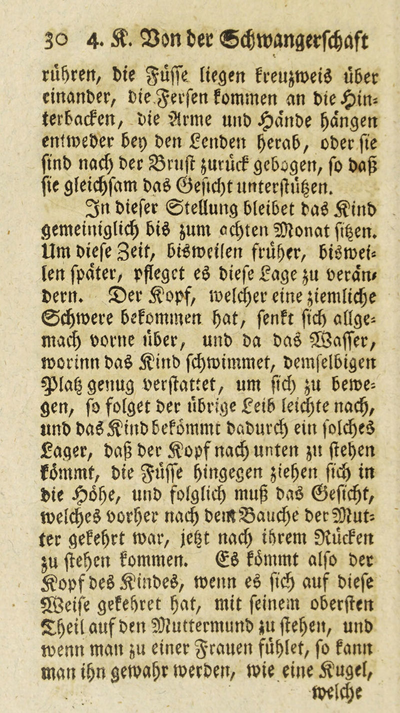 * ruhten, Die guffe. liegen freujmeiS uDer cinanDer, Die Reifen Eommen an Dte£im terbadcn, Die iHnne uitD Jjpdttbe fangen enfmeDer Der) Den gcttDen f>eraD, oberft'e ftnD nadj Der 23ruft jurücf gebogen, fo Dafj fie gleichfam Da$ ©eftd)t uttterflu$en. 3» Diefer Stellung bleibet ba$ Äittb gemeiniglich 6i$ jum echten SDlonat ft|en. Um Diefe Seif, bmrocilen früher, biömei* len fpater, pfleget eS Diefe £age $u oera'n* Dem. ©er Äopf, meldjer eine jiemlidje Schmere befommen fjot, fenft ftd) allge= mad) Dorne über, unD Da Dao SSaffer, motinn Da$ Äittb fchmimmet, Demfelbigen $Ma| genug verftattet, um ftd) ju Derne-- gen, fo folget Der übrige £eib letzte nach, unb DaSÄinb befotnmt Daburch ein fold)e$ Saget, Daf? Der Äopf nach unten in Fümmf, Die $üffe hingegen Riehen ftd) in Die Jpöhe, unD folglich ntuft baß ©eftdjf, melcheß bother nach betSsBaudje Derfötut-. ter gefehrt mar, jeljt nad) ihrem üvücFen ju flehen Eommen. €ß Eßnimt alfo Der ÄopfbeßÄinbeß, mettn eß ft'dj auf Diefe «Seife gefehret hat, mit feinem oberflen ©heil auf Den SOtuttermunb $u flehen, unD mentt matt ju einer grauen fühlet, fo fattn man ihn gemäht metDett, mie eine Äuget, - melche