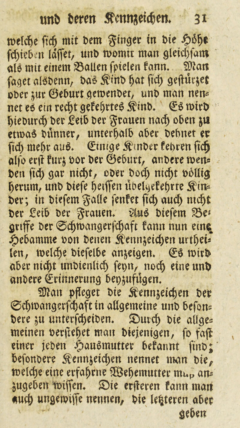 melcfje fid) mit Dem ginget fe*e ipfefjt fcf>tc& n Idffet, unb roonur man gletdjifant al$ mit einem Sailen fpielen fann. Silan faset alSbenn, bd$ $ihb (jat ftd> ge^urjct ober ^ur ©eburt gemenbet, unb man nen* net eö ein red)t gefeijrteg $inb. <E$ mirfe Ijieburd) bet Seife bet Stauen nad) oben ju etmaä bttnner, unterfjalb aber befvnet ec fid) mefer aug. (Etnige Ämber febren ft'cfj alfo erft fur$ bot bet ©efeurt, anbere men* ben fid) gar nid)t, ober bod) nid)t bfellig (jetum, unb biefe Riffen ubelgefeferre $tn* bet; in biefem $atle fenfet fid) aud) ntdjt bet Seife bet grauen. 2üt$ biefem Se« griffe bet @d)mangerfdjaft fann nun etn% Hebamme bon beiten ^ennjeidjen urtfjet* len, meldje biefelfee anjeigen. €6 mirfe afeet nidf)t unbtenltcl) fepn, nocl) eine unb anbere (Erinnerung feepjufügen. SSlatt pfleget bie Ä’ennjeidjen bet @d)mangevfd)aft in allgemeine unb feefon* bete ;u unterfdjeiben. Sutcl) bie alige* meinen berget man biejenigen, fo faff einet jeben #au6mutter begannt finb; feefonbete $enn$eid)en nennet man bie, meld)e eine erfahrne SBeljemutter muP an* jugefeen miffcn. Sie erjteren fantt man aud) ungemiffe nennen, bie leiteten afeet ' '' geben