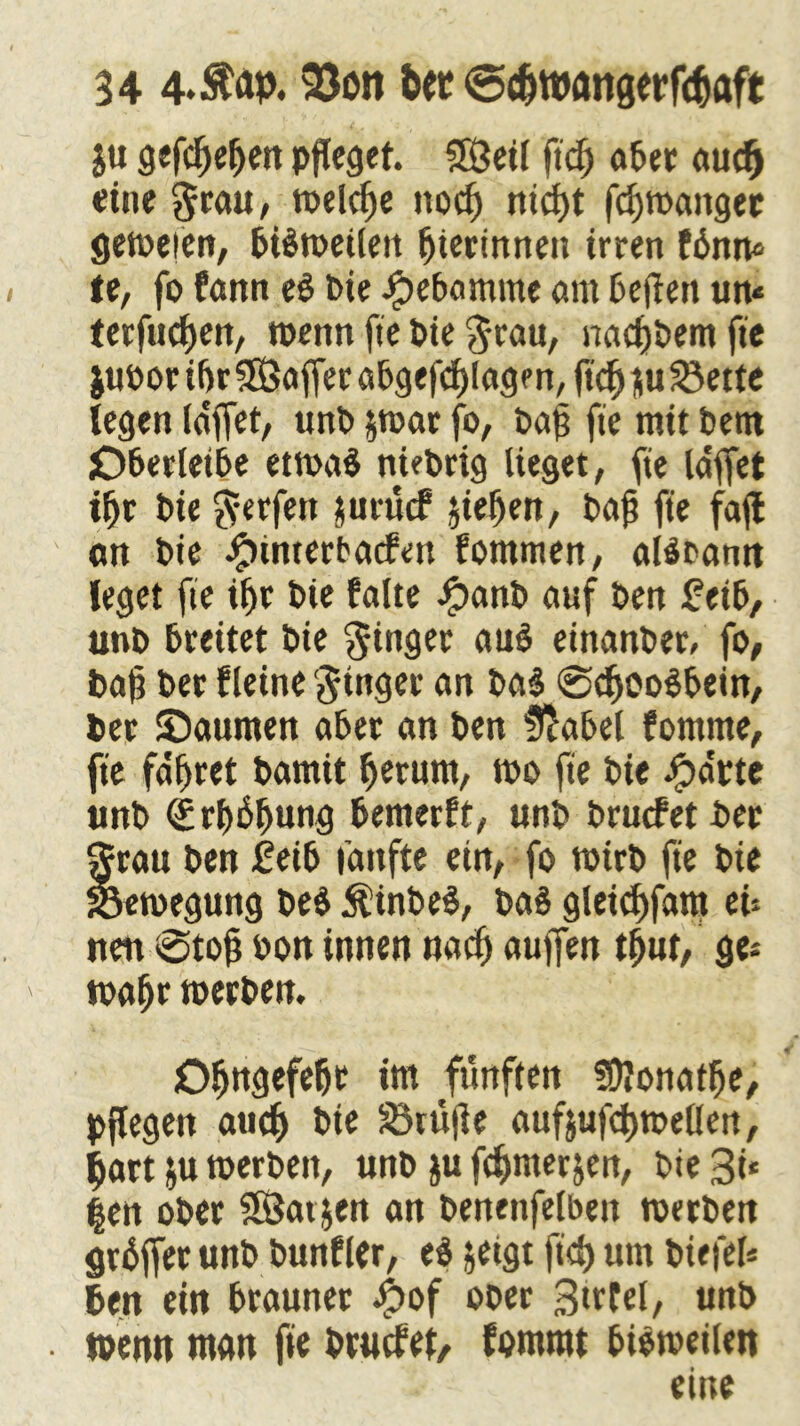 ju gcfc^e^en pfleget. 3ßeil fiel) aber aucf) eine $rau, welche ttod) nid)t fd)»anger ge»eien, bB»etleit fjierinnen irren fbnn* te, fo fann ei bie Jpebamme am beften u» terfuetjen, wenn fie bie grau, nadjbem fie i«bor ifjr Gaffer abgef'djlagm, ftd^iiu^ette legen (äffet, unb $»ar fo, bafj fie mit bern jOberleibe et»a$ niebrtg lieget, fie (äffet tf>r bie Werfen jurücf jie^en, bafj fie fafl an bie Jjpüuerbacfett fommen, alöbann leget fie ifjr bie falte ipanb auf ben Zeib, unb breitet bie Ringer au$ einanber, fo, baf ber fleine Ringer an ba$ ©dfooSbein, Per ©aumen aber an ben üftabel fomme, fie fahret bamit fjerum, »o fie bie ipdrte unb <£rf)6f)ung bemerft, unb brucfetber ftrau ben Zeib fünfte ein, fo »irb fie bie 33«»egung be$ $inbe$, ba§ gleid)fam eU nen ©tojj oon innen nad) aujfen tf)ut, ge* »af>r »erben. Oljngefefjr im fünften fDlonatlfje, pflegen aud) bie Prüfte aufjufdjmeüert, $art &u »erben, unb &u fc^merjen, bie 3i* |en ober SSSat jen an benenfelbeit »erben griffet unb bunfler, ei jetgt fid) um biefel* ben ein brauner #of ober Sittel, unb . wenn man fie btucfef, fommt biömeilen eine