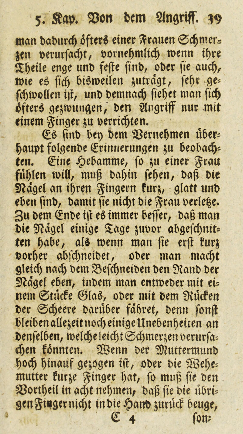 man baburdj dfterS einer trauen @chmers $en oerurfacht, öorneljmlich wenn ihre Steile enge unb fefte ftnb, ober fte auch, rote eS ft'dj bisweilen jutra'gt, fefjr ge= fc^tnoUen i|t, unb bemnach fielet man fidf) öfters gezwungen, ben Ergriff nur mit einem Ringer &u beengten. <B ftnb bet) bem SÖerttehmen übers haupt folgenbe Erinnerungen ju beobach* ten. €ine Hebamme, fo $u einer $rau fügten will, muh baijin fehen, bah bie Sßagel an ihren Rinsern fur$, glatt unb eben ftnb/ bamtt fe nicht bie $rau oerle|e. 3u bem Gcnbe itf eS immer bejfer, bah man bie Sftaget einige Sage jtwor abgefchmts ten habe, als wenn man fte erft furj botfjet abfehneibet, ober man macht gleich nach bem Söefchneiben ben SKattb ber fraget eben, inbem man entmeber mit eU nent @tü<fe @ta§, ober mit bem SKucfen ber @cheere barübet fahret, benn (onjt bleiben allezeit noch einige Unebenheiten an benfelben, welche leicht ©dmier jen oerurfa* djen fdnnten. SÖenn ber Suttermunb hoch ^tnattf gezogen i|t, ober bie £Sehe= mutter furje ginget hat, fo muh fte ben aSortheil in acht nehmen, bah fte bie ttbri= genüget nicht inbie£attb jurücb beuge, £ 4 foro