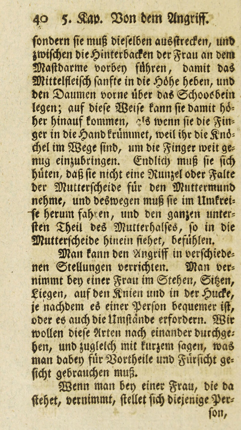 ’ .V-.' fonbern ße muß biefelben auSftrecfer», uitt> jmifdjen DieJpinterbacfen ber^rau an Dem 59ta|tbarme borbei) füfjren, Damit bal ÜWittelßeifcß fanfte in Die Jp6(je fjeben, unb Den Saumen oorne über ba$ «Scßooebein legen; auf biefe SEßeife fann fie Damit ß6? Ijer ßinauf fommen, cf$ wenn fie Die Rin- ger in bie#anbfrümmet, meil ißt bie$n6? djel im SEßege ßnb, um Die Ringer meit ge? nug ein&ubringen. €nD(icl) muß fie ßcß ßüteit, Daß ße nicßt eine Siunjel oDec $alte Der ?£>tutterfcfjeibe für Den ‘ißtuttermunb nefjrne, unb belmegen muß fie im Umfrei? ~fe ßetunt faßten, unb ben ganjen unter? (len Sßeil Del füiutterfjaifee, fo in Die SDlutterfcßeibe fjirtein ßeßet, befüßlen. Sttan fann Den Angriff in Derfdßebe? nen «Stellungen berricßten. Silan Der? nimmt bei) einer $rau im Steßen, @if en, fiegen, auf beit ihnen unb in ber#ucfe, je nacßbem el einer ^Jerfon bequemer iß, über eeaudjbieUmßdnbe erforbern. Sßir »ollen Diefe Arten nacß einanber burcßge? ßen, unb jugleicf) mit furjem fagen, mal man babet) für SJortßetle unb g-ürftcßt ge? ftdßt gebrauten muß. «Eßenn man bet) einer $rau, bie Da (lebet, betnimmt, (teilet fid) Diejenige 9>et? ' fon,