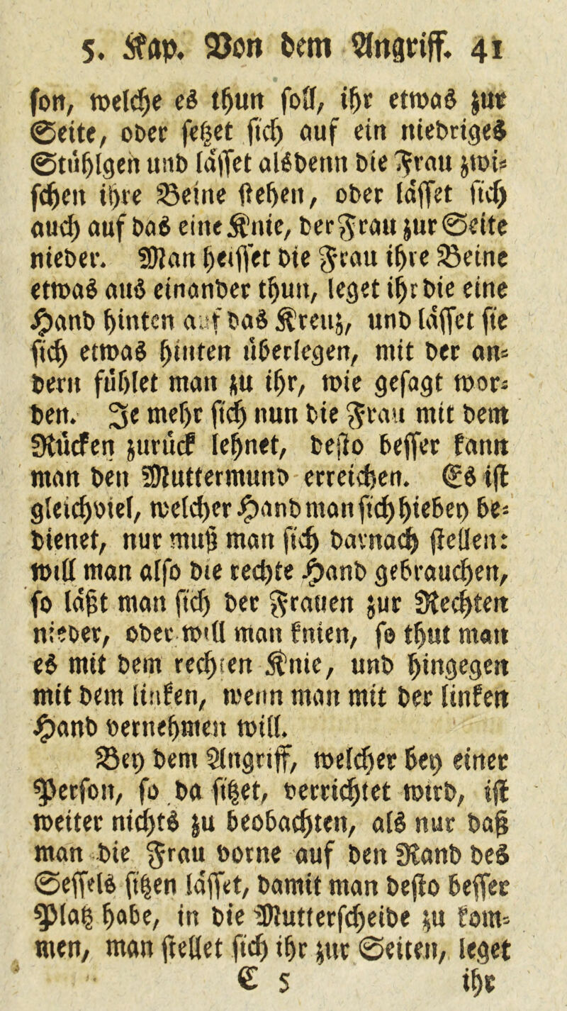 fort, meldje ei tfjun foll, t|)t etwas $ut ©eite, ober feget fid) auf ein ttiebrige$ ©tägigen unb (affet alSbemt bie $rau $wi* fdjett iljre S3etne flehen, ober {affet ftd) aud) auf ba$ eineSt’nie, ber$rau jur©ette nieber. SDlan Reiftet Die $cau iffte 33eine ettoaö aus einanber tlfun, leget tgr bte eine i’janb hinten aufba$ ^rettj, unb laffet fte fidj etwas f)tnfen überlegen, mit ber am bent fuf)let man *u iljr, wie gefagt wor* ben. 3« tnefjr ftd^ nun bte $ratt mit bent üttkfen juruef lernet, befto beffer fattn man ben üDluttermunb erreichen. <£i ijl gleichviel, meiner Jjpanb man ftch Riebet) be- dienet, nur mujj man ftd) bavnad) jieüeit: Will man alfo bte rechte Jjbanb gebrauchen, fo laft man fteg ber grauen jur Siechten nieoer, ober will man fnien, fo tgut matt ei mit bent rechten 5inie, unb hingegen mit bem luden, wenn man mit ber Unfett #anb vernehmen will. 58et) bent Eingriff, welcher bei) einet ^Jerfott, fo ba ftget, verrichtet wirb, tfl weiter nichts §u beobachten, als nur bag man die $rau borne auf ben 3tanb beS ©effelS ft|en laffet, bamit man befio beffec SJMah b)<xbe, in bie ü)lutterfd)eibe $u fotm tuen, man ftellet ftef) ihr $ur ©eiten, leget • € s tfje