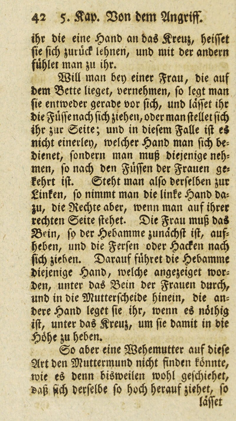 ihr bie eine #anb au ba$ $reu$, Reiftet fie ftef) jurücf lernen, unb mit bet anbern füllet man ju ihr. 5Sitl man bei) einet grau, bie auf bem 33ette lieget, »ernefjmen, fo legt man fie entweber gerabe »or fid), unb laffet ihr bie ^uffe nad)ftd) jteheu, ober man gellet fid) ihr $ur ©eite; unb in biefem galle ig ti nicht einerlei), meldet £anb man fich be* bienet, fonbern man mug biejenige neh* men, fo nach ben puffen bet grauen ge* fefjrt ig. ©teljt man alfo berfelben jur £inten, fo nimmt man bie linfe #anb ba= ju, bie Rechte aber, wenn man auf ihrer regten ©eite gehet, ©ie grau mug baS Jödn, fo ber Hebamme junaegg ig/ auf* heben, unb bie gerfen ober Jpacfeti nad) geh Rieben, ©arauf führet bie Jpebamme btejentge £anb, welche angejeiget mor* ben, unter ba$ 53ein ber grauen burdj, unb in bie SDlutterfcheibe hinein, bie an* bete #anb leget fie ihr, wenn e$ nfoffig ig, unter ba$ $reuj, um fie bamit in bie #6f)e ju heben. ©o aber eine SSehemutter auf biefe Slrt ben SUluttermunb nicht gnben fhnnte, wie e$ benn bisweilen wohl gefchiefjet, bag geh berfelbe fo hoch herauf jiehet, fo laffet