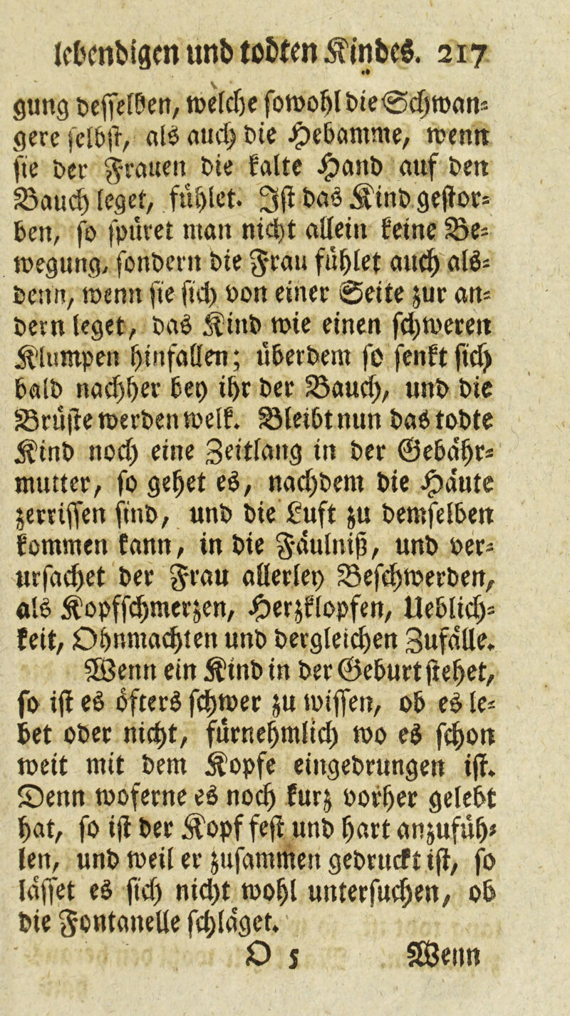gung beffefben, tt>etct)c fowobl gerefelbft, alöaud)bie Jjpebamme, wenn fie Der grauen bie falte ipanb auf ben ä3aud) leget, füllet. 3jf baä $inb gejf or* ben, fo fpuret man nid)t allein feine 55e= wegtmg, fonbern bie $cau füllet auch «f$s bettn, wenn fte ful) bon einer ©eite $ur an- bem leget, t>at $inb wie einen fd)werett Stumpen f) in fallen; überbem fo fenft ftd) halb nadjber bet) ibr ber 23aud>, unb bie SBcuflc werben weif. SMeibt nun baO tobte $inb nod) eine 3eitlang in ber ©ebdfjf* ntutter, fo gebet et, nad)bem bie ipa'ute jerviffen ftnb, unb bie £uft &u bemfelbett fontmen fann, in bie Fdulnif, unb oer- urfacbet ber Frau allerlei) 53efd)werben, alO $ opffebmerfcen, £er$flopfen, Ueblid)» feit, Dbnmadjien unb bergleidjen Sufdlle. Sßettn ein $inb in ber ©eburt liebet, fo iff et öftere febwer $u wiffen, ob et le* bet ober nicht, fürnebmlid) wo et febon weit mit bem $opfe eingebrungen i|f. ©enn woferne et noch furj oorber gelebt bat, fo ijt ber J^opf feff unb hart anjufub* len, unb weil er jufammett gebrueft iji, fo laffet et ftd) nid)t wobl unterfueben, ob bie Fontanelle fcbla'get. O s SÖ3etm