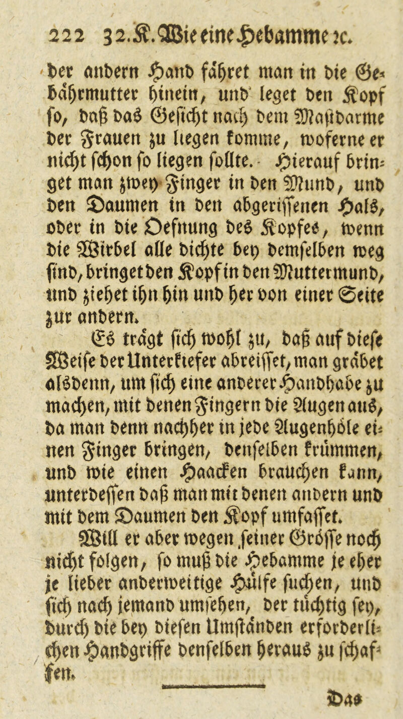 - bet attbern #anb fahret matt in t>ie bdfjrmutter hinein, unb leget ben $opf fo, bah ba$ ©efidjt nach bem SUtajibarme bet 3rnnen ju liegen fomme, moferneer nic^t fd)on fo liegen follte. • hierauf brin- get man jmet) ginget in ben Sfttinb, unb ben Räumen in bett abgertyfenen j£tal$, ober in bie öefttung be$ j^opfee, toenn bie Sßitbel alle bichte bep bemfelben tceg ftnb, bringetben $opf in ben Sftuttetmunb, unb jiefjet ihn hin unb h*c bon einet 0eite jur anberm <£$ tragt ftch mofjl $tt, bah auf biefe 585etfe bet Unterliefet abreiffet/man grabet ctBbettn, um ftd) eine anoereribatibbabe ju machen, mit benen Ringern bie Slugen att$, ba man benn nächst in jebc Slugenljble tu iten Ringer bringen, beufelben frummen, unb tote einen Jjjmaden brauchen funn, untetbeffen bah man mit benen anbern unb mit bem ©aumen ben $opf umfaffet. SBill ec aber toegett feiner ©nSjfe noch nicht folgen, fo muh bie Jpebamme je eher je lieber anbertoeitige J^ulfe fuchen, unb (ich nach iernanb umiehen, ber nichtig fei), burdj bie bet) biefen Umjidnben erforberln chen #anbgriffe benfelben heraus ju fchaf3 fern