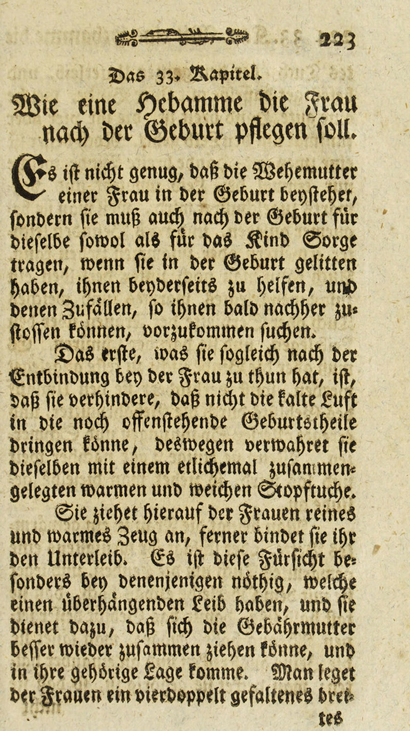 j&«6 33* Äapttel. tDic eine Hebamme bte $vau uad) bet ©eburt pflegen (oll, (it$ t(l nidfjt genug, baß bie SBefjemuttet W einer grau in bet ©eburt bepfleber, fonbern fte mu(? aud) nad) ber ©eburt für biefelbe fowol «16 für baS $inb ©orge tragen, wenn fte in ber ©eburt gelitten Reiben, i^nen bepberfeitS ju helfen, utii> beiten Sufaöen, fo ihnen halb nachher ju« jloffen fbttnen, uorjufonnnen fueben. 5DaS erjtc, was fte fogleicb nach ber ©ntbittbung bep ber grau ju tf)un bat, ijl, baf fte berfjinbere, ba§ nicht bie falte £uft in bie noch offenflebenbe ©eburtetbeiie bringen !6nne, belegen nerwafjret fte biefelben mit einem etlichemal jufammen* gelegten warnten unb weitben ©topftuebe. ©ie jicbet hierauf ber grauen reines unb watmeS 3eug an, ferner binbet fte ihr ben Unterleib. €6 i|t biefe gürfübt be* fonberS bep benenjenigen nbtbig, weltbe einen überbangenben £eib haben, unb fte bienet ba$u, bajj ftcb bie ©ebaljrmutter beffer wieber ^ufammen jieben fbnne, unb in ihre gehbrige Sage fonttne. SDlan leget ber grauen ein bietbbppelt gefalteneS bren