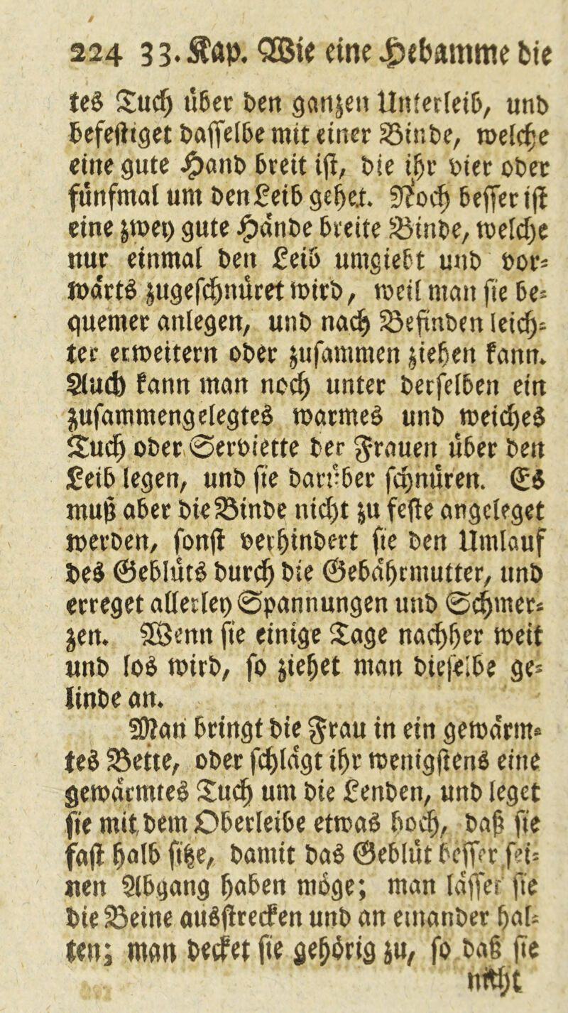 iel Sud) über ben ganzen Unterleib, unb befefttget baffelbe mit einer S5ir.be, n>eld;e eilte gute Jpattb breit ifi, t>ie ißt oicr ober fünfmal um benüeib gebet $$odj beffer iß eine &tt>ei> gute Ranfte breite &Mnbe, toeldx nur einmal beit £eiö umgiebt unb oor* loa'rtl jugefdntüret mirb, weil man fie be* quenter anlegen, unb nacf> S5efinben leich- ter erweitern ober jufatnmen jieljett fanm Slud) bann man nod) unter betfelbeit ein jufammengelegteä toarmel unb meidjel Sud) ober ©eroiette ber Stauen über bett £eib legen, unb fte barüber fc^nüren. ©I ntujj aber bieSMnbe nicht &u fefte angcleget werben, fonft oeiljinbert fie ben Umlauf bei ©eblütl burd) bie ©eba'ljrntutter, unb erreget allerlei) Spannungen unb ©c^mer* jen. SSemt fte einige Sage nativer weit unb lol wirb, fo jiefjet man biefelbe ge* iinbe an. Sttari bringt bte $rau in ein gewa'rnt* tel S5ette, ober fd)ldgt ibr wettigfienl eine gewärmte! £ud) um bie £enben, unb leget fie mit,bem Oberleibe etwa! ftodj, baji fte fajt §a\f> ft|e, bantit bal ©eblüt befferf?t= «en Slbgang haben möge; man laffer fte bie 33eine aulüretfen unb an etttanber bal* ten; man beefer fit fiebrig ju, fo bat fte