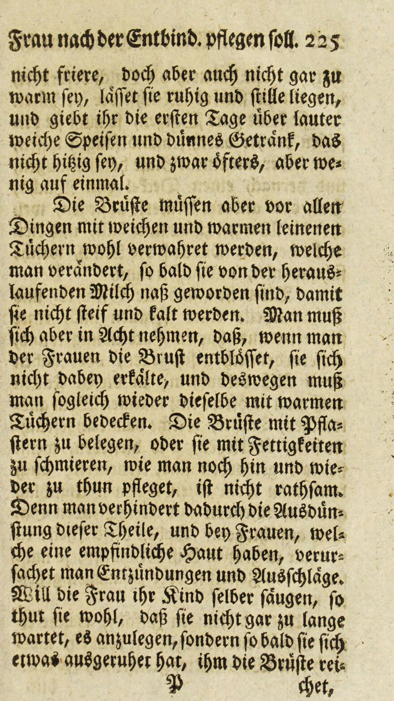 nidjt feiere, Dodj a&er attd) nic^t gar j« warnt fep, laffet fte ruljig unt> feiüe liegen, unD gieDt ifjr Die erflen Sage u6et lauter weiefte 0peifen unD Dünnes ©etrdnf, Da$ «idjtgilig fei)/ unD jwae äfterS, aber we* mg auf einmal. £>ie Stufte muffen ater tor allen Gingen mit weiten unt» warnten leinenen Stickern wofjl oerroafjret wert»en, welche man oerdnDert, fo DalD fte oon Der (jerauS* laufenDen iKild) nag geworDen finD, Damit fte nid)t fleif unD falt werDen. «Katt muff ftd) aDer in 2(d)t nehmen, Dag, wenn man Der grauen Die Stuf! entDloffet, fte ftd) nid)t DaDep erfalte, unD Deswegen muff man fogletcf) wteDer DiefelDe mit warmen Suchern beDecfen. £)te Stufte mit ^fta* (lern ju belegen, oDer fte mit gettigfetten ^u furnieren, wie man nodj (jin unD wie-- Der ju tfjun pfleget, tjl nidjt ratsam. £>enn man öerljinDert DaDurd) Die 91u6Dum flung Dtefet Sljeile, unD 6et> grauen, weU d)e eine empftnDlidje Jg)aut (ja&en, oerur= fadjet man €ntjunDungen unD 9lu$fd)ldge. SEill Die $rau tf>r $inD felDer faugen, fo tljut fie woljl, Dag fte nidjt gar ju lange wartet, d anjulegen, fonDern fo DalD fte ftdj etwa* auSgerufjet fjat, tljm Die Srujte reu ^ $et,