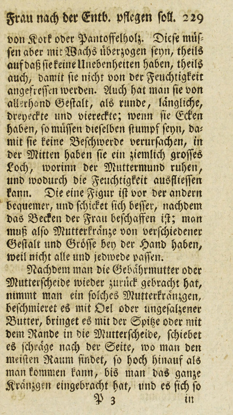 bott $orf ober ^aiitoffelbolj. ©iefe muf feit aber mit‘3Öad)$ u&er&ogen fet)n, tf>etlä oufbaftftef'ettte Unebenheiten haben, theitö aud), bnmit fte nicht bott bec geud)tigfeit attgefrejfVn werben. 2Jud) hat matt fte bon aüethanb ©ejtait, alb runbe, lattglidje, brepeefte isnb biereefte; wenn fte ©dien haben, fo muffen biefelben fiumpf fcptt, ba< mit fte feine Sefchwerbe berurfachen, in bet Bitten haben fte ein jiemlid) groffeb £od), worinn bet SDiUttermunb ruhen, ttnb woburch bie geud)tigfeit aubfltejfen fantt. £)ie eine ^igur ijl bor ber attbern bequemer, ttnb fdjicfct fid) bejfer, ttac^bem bab Seifen bec $rau befd^ajfen ifi; man muh alfo Sftutterfrdn^e bott berfchiebettec ©ejklt ttnb ©rbffe bet) bec J^anb haben, weil nicht alle unb jebwebe paffen. SRocftbent man bie ©ebahrmutter ober SDtutterfcheibe wieber jurucf gebracht hat, nimmt man ein foldjeb ^tutterfra'n&gen, befd)miecet e$ mit Del ober ttngefaljerter Sutter, bringet e§ mit ber @pi|e ober mit bem Sianbe in bie fäfttmerfdjeibe, fdjiebet e$ fd)edge nach ber @eite, mo man ben mciften 3iaum ftnbet, fo fjod) hinauf al$ man fornmen fattn, 6iS man ba$ gan^e ^ranjgen eiitgebrad)t hat, ttnb ee> ftef) fo 3 dt