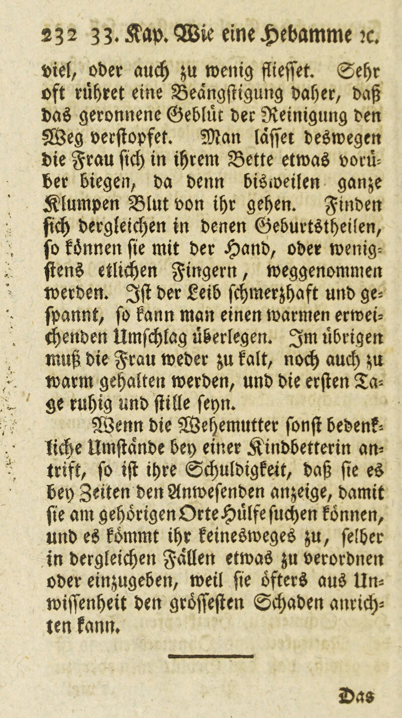 lotcf, ober auch &u »enig fließet, ©efjr oft rüfjret eine Seangßigung baßer, baß bai geronnene ©eblüt Der Steinigung ben 5Öeg »erßopfet. 5Dtan lafiet beimegen bie grau ftcß in iß rem Sette etmai oorü* ber biegen, ba bettn biimeilen ganje klumpen Slut oon ißr geßen. ginben ftcß bergieid)en in benen ©eburtitßeiien, fo binnen fte mit ber Jpanb, ober »enig* fieni eiligen gtngern, »eggenomnten »erben. 3ß ber £eib fcßraerjßaft uttb ge* fpannt, fo bann man einen »armen errnei* (ßettben Ümfcßfag überlegen. 3m übrigen muß bie grau »eher &u falt, nocß aud) *u »arm gehalten »erben, unb bie erjten Sa* ge rußig unb fiiüe fet)n. SÖenn bie SÖeßemutter fonß beben?* tuäße Umfianbe bet) einer Äüibbetterin an* triff, fo iß ißre ©cßuibigfeit, baß ße ei bet) Beiten ben Slnmefenben anjeige, bamit fie am gehörigen Orte £ülfe fucßen fonnen, unb ei fbmmt ißr feineimegei ju, feißer in bergieicßett gdüen etmai ju oerorbnen ober einjugeben, »eil fie ofteri aui iln* »ißenßeit ben grbfiefien ©cßaben attricß* ten fanit. iD.ts