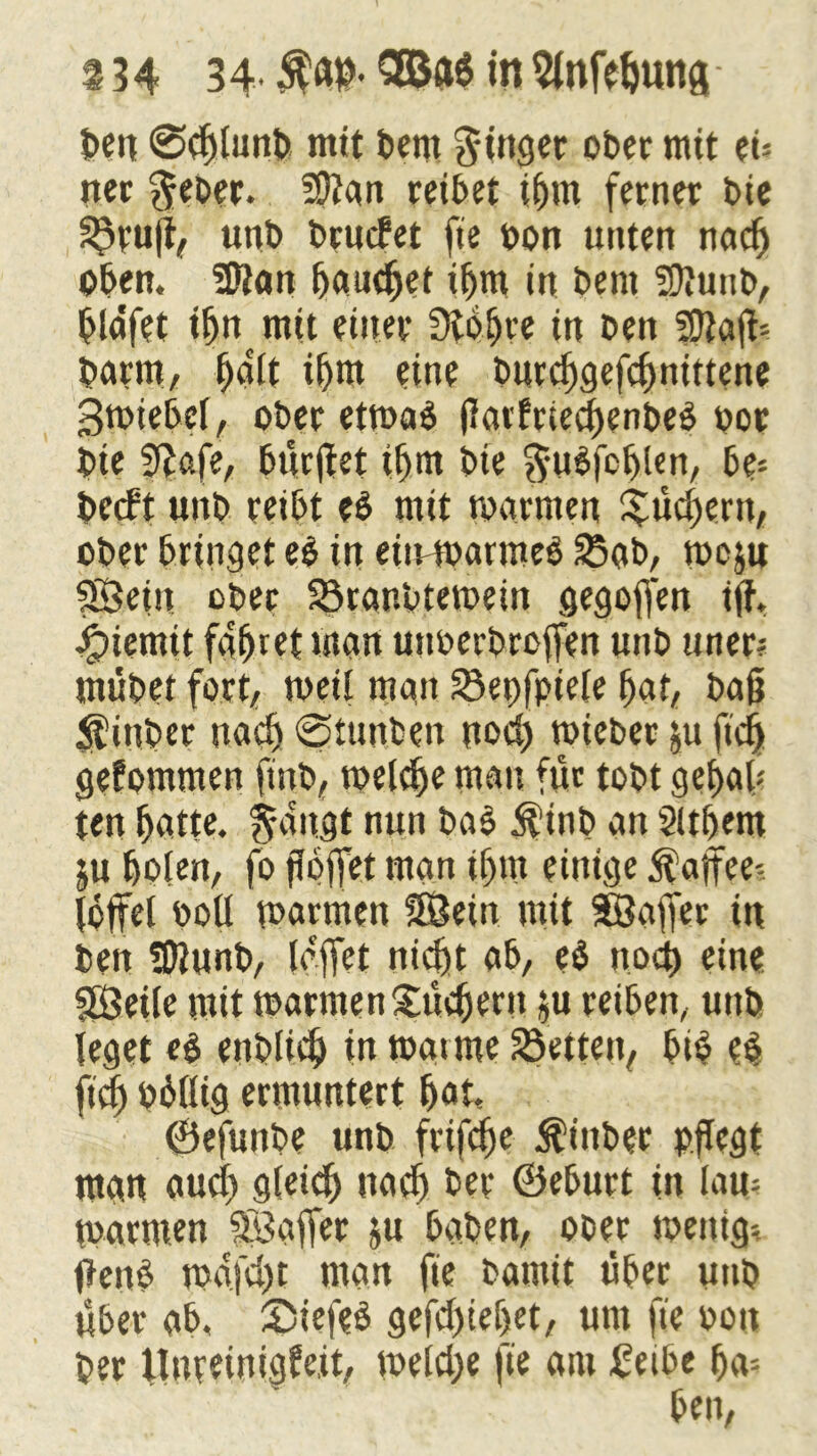 ben ©chlunb mit betn Ringer ober mit eu ner $eber. ?9?an reibet ihm ferner t>ie 5$ru|i, unb brucfet fie bon unten nach oben. Sftan bautet ihm in bent Süiuitb, blafet ihn mit einer Stbfjre in ben 5D2aft= barm, holt ihm eine burchgeffhnittene Swiebel, ober etwas jlarfriechenbeS oor bte 9?afe, bürffet ihm bie ftuSfchlen, be- berft unb reibt es mit warnten Büchern, ober bringet e$ in eiirwarmeS 25ab, wojn Sein ober Söranbtewein gegoffen iff. Jjpiemit fahret man utmerbroffen uttb uner? mübet fort, weit matt Söepfpiele hat, ba§ Stüttber nach ©tunben uod) wieber $u ftch gefomnten ftttb, welche matt für tobt gehab ten hotte. $augt nun baS $inb an 2lthem ju holen, fo fJojfet man ihm einige Kaffee? löffel ooll warmen Sein mit Soffer in ben fDlunb, (affet nicht ab, e$ noch eine Seile mit warmen£üchertt $u reiben, unb leget es enblieh tn watme SSetten, bis es fiel) bhllig ermuntert hot, ©efunbe unb frifdfje it'ittber pflegt man auch gleich nach ber ©eburt in law watmen Soffer ju haben, ober wenig-, ffenS wafdjt man fie bantit über uttb über ab, SiefeS gefdffehet, um fie v>on ber tTnreini^fejt, weld)e fie am treibe ha?