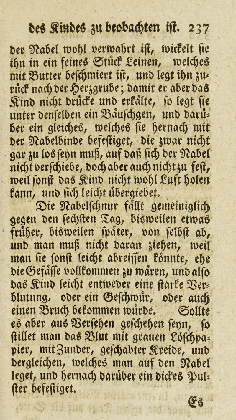 ber 9?abel mof)l »ermaßt ijl, micfelt fte tfjn tn ein fcmcö @tucf feinen, melched mit 23utter befcljmiert ijl, unb legt tfjn ju* rftcf nachher ^er^grube; barnit et aberbad &inb nicht brücfe unb erfdlte, fo legt fte unter benfelben ein S5dufehgen, unb baru= 6er ein gleiches, melched jte Ijetnach mit ber Slabelbinbe befejliget, bte jmar nidjt - gar ju lodfepn muß, aufbaü ftd) ber Stabei nicht oerfchiebe, bodjabecaudj nicfstju fejl, meil fonfi bad $inb nicht moljl fuft holett fann, unb ftd) leidjt ubergiebet. S)te gfjabelfc^nur fallt gemeiniglich gegen bcn fehlten Sag, bidmeilen etmad früher, bidmeilen fpdter, »on felbfi ab, unb man mujj nicht baran jieljen, meil man fte fonfl leicht abreiffen fbnnte, ehe bieCBefdjfe ooltfommen $u mdren, unbalfo bad $tttb leicht entmcber eine jlarfe SSer* blutung, ober ein ©efdjmnr, ober auch einen 33ruch bekommen mürbe. 0oUte ed aber «ud 33erfehen gesehen fepn, fo jlillet man bad 2Mut mit grauen £dfchpa- pier, mitSunber, gehabter treibe, unb bergleid;en, melched man auf ben üftabel leget, unb hernach barüber ein bicfed $>uU jter befejliget. (£4
