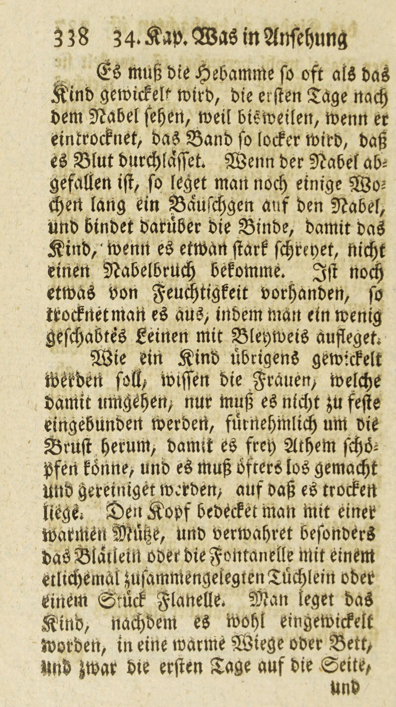 muff bie .fbefjamme fo oft af$ ba$ itinb geibicMf toivb, bie erfiert Sage rtadj bem 9fa&el fefjen, rneif bisweilen, wenn ec eintcocfnet, baS 33anb fo focfer wirb, baff eä 33lut bur<f)(affet. Sföeitn ber 9fabef ab* gefallen iff, fo feget man nocf) einige SSo* cf)ert lang ein ^a'ufcfjgen auf ben üftabef, unb Btnbet batüber bie S3inbe, bamtt ba$ $tttb,'wenn e§ etwan ffarf fcf)m)et, fiicfjt einen ?fabelbrudj Befotome. 3ft nodEj etttoaB bon geucfitigfeit borfjanben, fo itocfrtetman e£ au*, inbent man ein wenig gef(f)a6te§ feinen mit 23let;WeiS auffegeh SBie ein $inb übrigens gewicfelt tb^beii foÜ; muffen bie $rauen> mefcfjc bamit umgeben; nuc muff e$ nicf>t jii fefje eingeßunbert werben, fürnebmlicf) um bie S&ruft ßerum, bamit es frei) Sltbetn fdjfc bfen E6nne> unb e$ muff öfters lob gemadjt ütib bereiniget werben; auf ba$ <S trocfert fiegl, £)en M'obf bebecfet matt Hut einet ibatmett ü)ht|e, unb berwafjvet BefohberS baö SSfatleiit ober bie ffotttantfle htit einent ciliüiciiiul |ufammengefegtenSticfjleirt ober einem 0:iicf $laneUe* SÜfan feget ba$ $tttb, nad)bcm eb h>of>I eingeWtcfeft Worben, tn eine warme SfSiege ober 33ett/ ttnb |tbat bte reffen Sage auf bie 0eite,