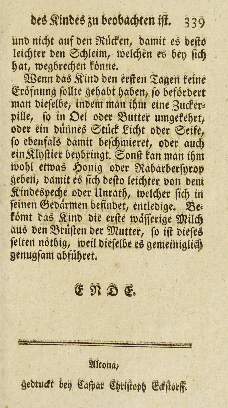( ünbnicpt auf Den SKurfen, bannt eö beflö letztet ben 0cpleimr Beleben eP bei) ft'4 bat, megbrecpen fbmte. 38enn ba$ Äinb ben erjlen Sagen feine ©rbfming feilte gehabt haben/ fo befbrbert man biefelbe, tnbem man ipm eine Surfer* ptlle, fo tn Oel ober Butter umgefeprt> ober ein bünneb 0turf 2iept ober 0eife, fo ebenfaB bamit befepmieret, ober audj ein^lpjfief bepb.Hngt. 0on(t fan man tpm toopl ettoaS J£)omg ober fKabarberfprop geben> bannt e$ fiep befto letzter oott bent Ätnbeöperfe ober tlnratp, Belebet fiep in feinen ©ebarttten beftnbet, entlebtge. 23e« fbmt ba$ Äinb bie erjfe toafferige fOUlep «tB ben Prüften ber SDtutter, fo ijf biefeS feiten notbig, Beil biefelbe e$ gemeittigliep genugfam abfüpret. ; T ' ~ r*- <ryj» • mmrrnKmmmtmäm Siftona, gebtueft 6et) Cafpar €&tfftop& feffterff,