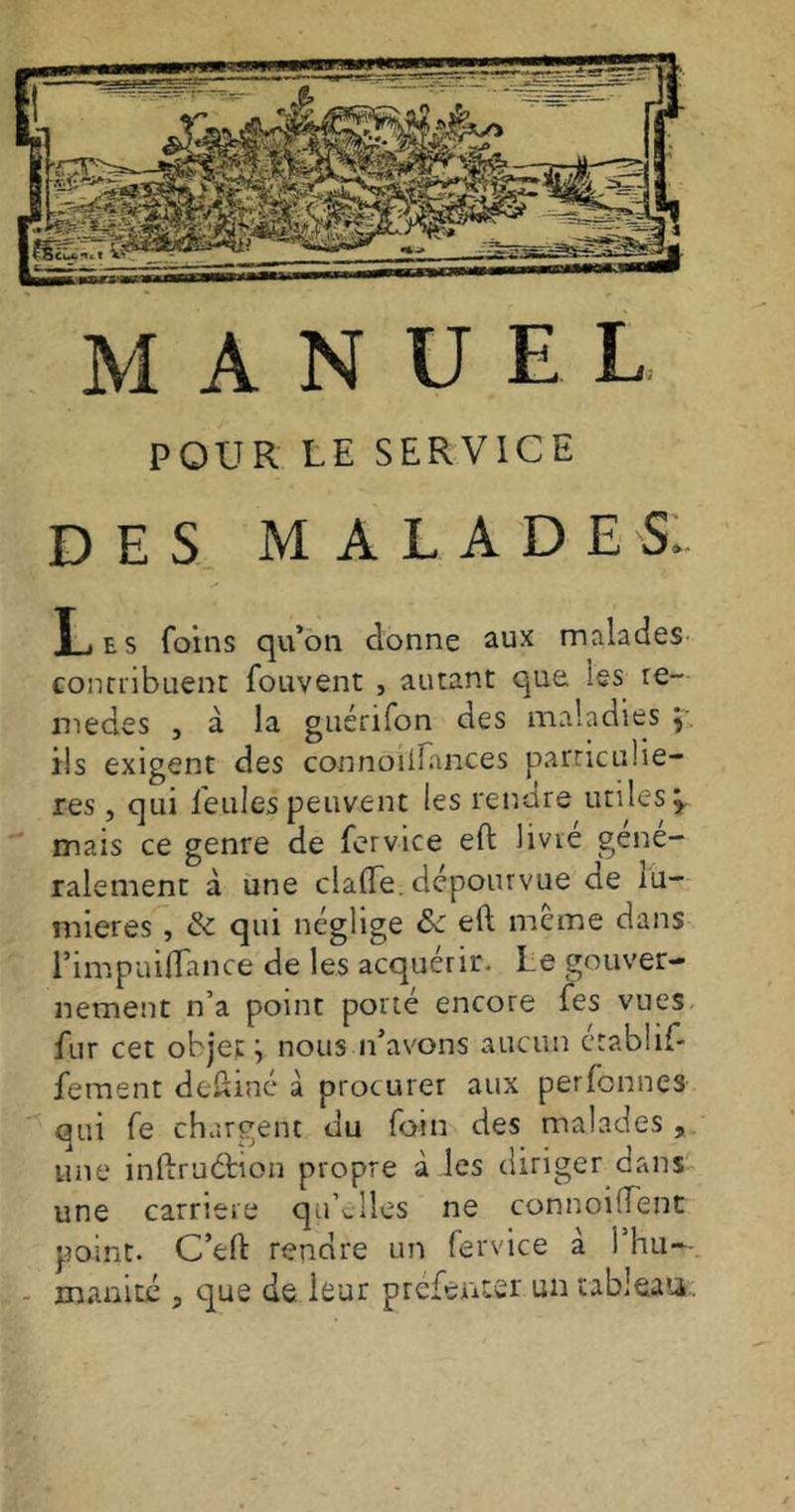 MANUEL POUR LE SERVICE DES MALADE S. Les foins qu’on donne aux malades contribuent: fouvent , autant que ies re- med.es , à la guérifon des maladies \ ils exigent des connoiiîances particuliè- res , qui feules peuvent les rendre utiles* mais ce genre de fervice eft livre géné- ralement à une clafle. dépourvue de lu- mières , & qui néglige de eft même dans l’impuiflance de les acquérir. Le gouver- nement n’a point porté encore fes vues fur cet objet '■> nous if avons aucun établif- fement deftiné à procurer aux perfonnes qui Te chargent du foin des malades , une inftruânon propre à les diriger dans une carrière qu’elles ne connoiiïent point. C’eft rendre un fervice à l’hu-- inanité , c]ue de leur préfenter un tableau