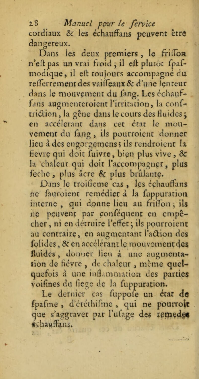 cordiaux 8c les échauffans peuvent être dangereux. Dans les deux premiers , le friffon n’eft pas un vrai froid } il eft plutôt fpaf- modique» il eft toujours accompagné du refferrementdes vaifleaux& d’une lenteur dans le mouvement du fang. Les échauf- fans augmenreroient l’irritation, la conf- triéf ion, la gêne dans le cours des fluides j en accélérant dans cet état le mou- vement du fang, ils pourroient donner lieu à des engorgemens; ils rendroienr la fievre qui doit fuivre, bien plus vive , & la chaleur qui doit l’accompagner, plus feche , plus âcre 8c plus brûlante. Dans le troifieme cas , les échauffans ne fauroient remédier à la fuppuration interne , qui donne lieu au frifl'on, ils ne peuvent par çonfequent en empê- cher , ni en détruire l’effet ; ils pourroient au contraire, en augmentant l’a&ion des folides, & en accélérant le mouvement des fluides, donner lieu à une augmenta- tion de hévre , de chaleur , meme quel- quefois à une inflammation des parties voiftnes du (îege de la fuppuration. Le dernier cas fuppole un état de fpafme , d’éréthifme , qui ne pourront que s’aggraver par l’ufage des rerpçdef échauffans.