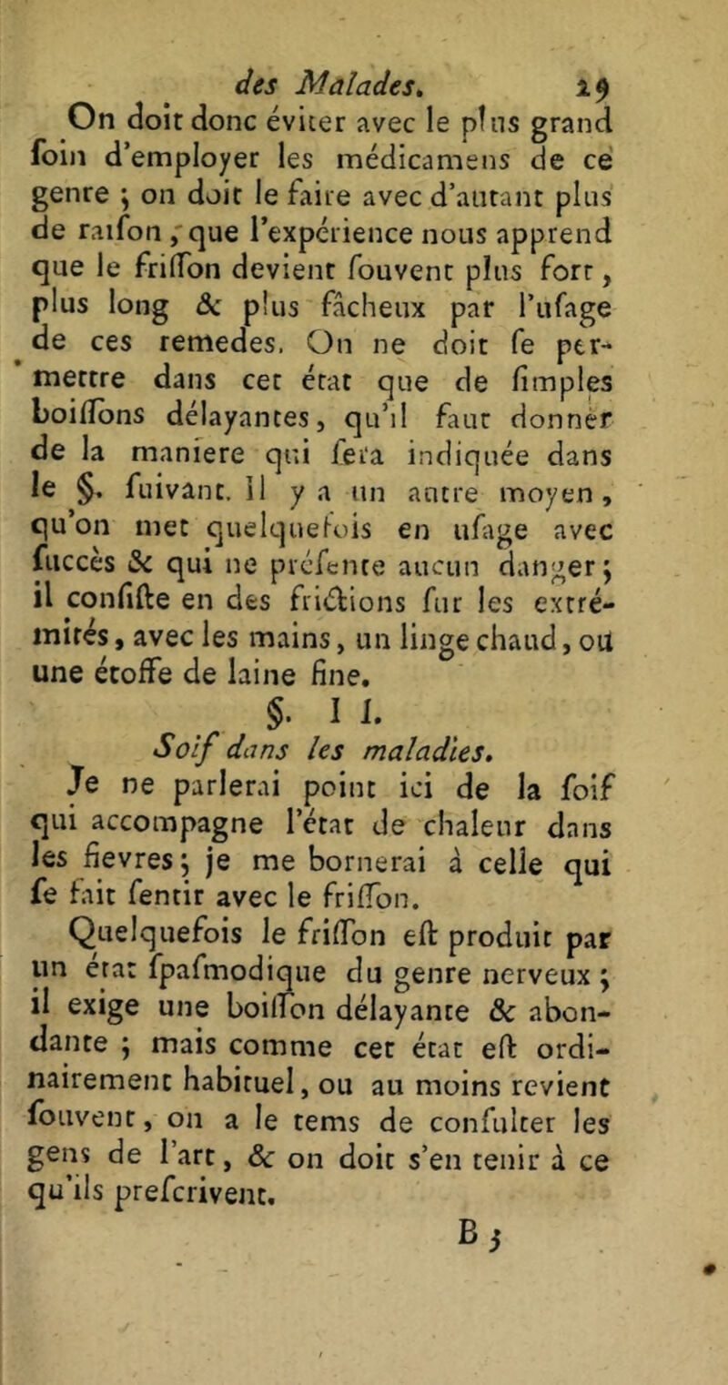 On doit donc éviter avec le pins grand foin d’ employer les médicamens de ce genre ; on doit le faite avec d’autant plus de raifon , que l’expérience nous apprend que le fri (Ton devient fouvent plus fort, plus long 8c plus fâcheux par l’ufage de ces remedes. On ne doit fe per- mettre dans cet état que de fimples boilîbns délayantes, qu’il faut donner de la maniéré qui fera indiquée dans le §, fuivant.il y a un antre moyen, qu on met quelquefois en ufage avec fitccès 8c qui ne préfente aucun danger; il confifte en clés fri&ions fur les extré- mités , avec les mains, un linge chaud, ou une étoffe de laine fine, §. I 1. Soif dans les maladies. Je ne parlerai point ici de la foif qui accompagne letat de chaleur dans les fievres; je me bornerai à celle qui fe fait fentir avec le friffon. Quelquefois le friffon eft produit par un erat fpafmodique du genre nerveux ; il exige une boilTbn délayante 8c abon- dante ; mais comme cet état eft ordi- nairement habituel, ou au moins revient fouvent, 011 a le tems de confulcer les gens de 1 art, 8c on doit s’en tenir à ce qu’ils prefcrivent, Bi