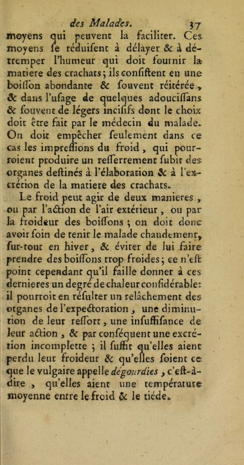 moyens qui peuvent la faciliter. Ces. moyens le réduifent à délayer & à dé- tremper l’humeur qui doit fournir la- matière des crachats; ils confident en une boiffon abondance ôc fouvent réitérée y ôc dans l’ufage de quelques adoucilfans & fouvent de légers incififs dont le choix doit être fait par le médecin du malade. On doit empêcher feulement dans ce cas les imprefïions du froid , qui pour- roient produire un relTerrement fubir des organes deftinés à l’élaboration 3c à l’ex- crétion de la matière des crachats. Le froid peut agir de deux maniérés , ou par l’a&ion de l’air extérieur, ou par la froideur des boitions ; on doit donc avoir foin de tenir le malade chaudement, fur-tout en hiver, ôc éviter de lui faire prendre des boilïons trop froides; ce n’eft point cependant qu’il faille donner à ces dernieres un degré dechaleurconfidérable: il pourroiten réfulter un relâchement des organes de l’expe&oration , une diminu- tion de leur redore, une infufïïfance de leur adion , & par conféquent une excré- tion incomplette ; il fumt qu’elles aient perdu leur froideur & qu’elles foient ce que le vulgaire appelle dégourdies , c’eft-à- dire , qu’elles aient une température moyenne entre le froid & le tiède*