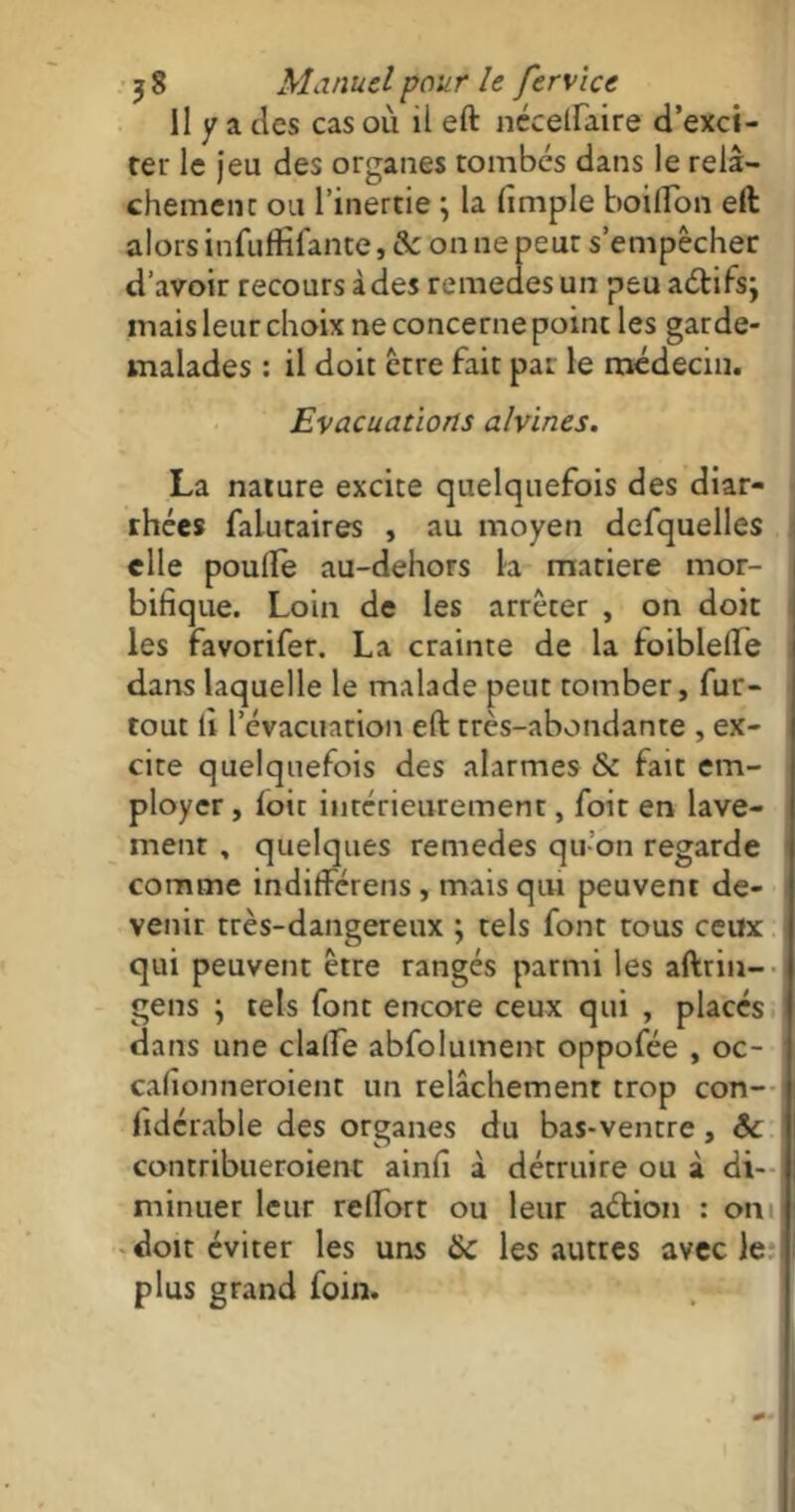 Il y a clés cas ou il eft nécelfaire d’exci- ter le jeu des organes tombés dans le relâ- chement ou l’inertie \ la fimple boiflon eft alors infuffifante, & on ne peut s’empêcher d’avoir recours à des remedes un peu adifs; mais leur choix ne concerne point les garde- malades : il doit être fait pat le médecin. Evacuations alvines. La nature excite quelquefois des diar- rhées falutaires , au moyen defquelles elle poufte au-dehors la matière mor- bifique. Loin de les arrêter , on doit les favorifer. La crainte de la foiblelïe dans laquelle le malade peut tomber, fur- tout fi l’évacuation eft très-abondante , ex- cite quelquefois des alarmes & fait em- ployer , loir intérieurement, foit en lave- ment , quelques remedes qu’on regarde comme indifférens , mais qui peuvent de- venir très-dangereux ; tels font tous ceux qui peuvent être rangés parmi les aftrin- gens ; tels font encore ceux qui , places dans une clalfe absolument oppofée , oc- cafionneroient un relâchement trop con- fidcrable des organes du bas-ventre, & contribueroient ainfi à détruire ou à di- minuer leur reftort ou leur adion : on doit éviter les uns 6c les autres avec le plus grand foin.