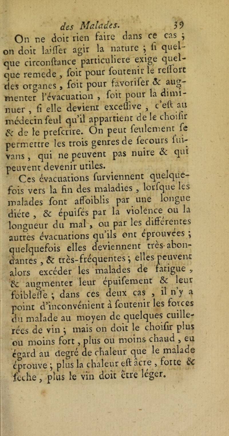 On ne doic rien dans ce cas j on doit biffer agir la nature j fi quel- que circonftance particulière exige que que remede , Toit pour foutenir le reflorc des organes , foit pour favorifer & aug- menter l’évacuation , foit pour la dimi- nuer , fi elle devient exceflive , c’eft au médecin feul qu’il appartient de le choifir & de le preferire. On peut feulement le permettre les trois genres de fecours fin- vans , qui ne peuvent pas nuire de qui peuvent devenir utiles. Ces évacuations furviennent quelque- fois vers la fin des maladies , lorfque les malades font affoiblis par une longue diète , Si épuifés par la violence ou la longueur du mal » ou par les differentes autres évacuations qu ils ont éprouvées j quelquefois elles deviennent tiès-abon- dantes , Si très-fréquentes-, elles peuvent alors excéder les malades de fatigue , Si augmenter leur epuiferoent Si leur foibleîfe ; dans ces deux cas , il n’y a point d’inconvénient a foutenir les forces du malade au moyen de quelques cuille- rées de vin ; mais on doit le choifir plus ou moins fort, plus ou moins chaud , eu écrard au degré de chaleur que le malade éprouve j plus la chaleur eft acre , forte Si feche, plus le vin doit être léger.