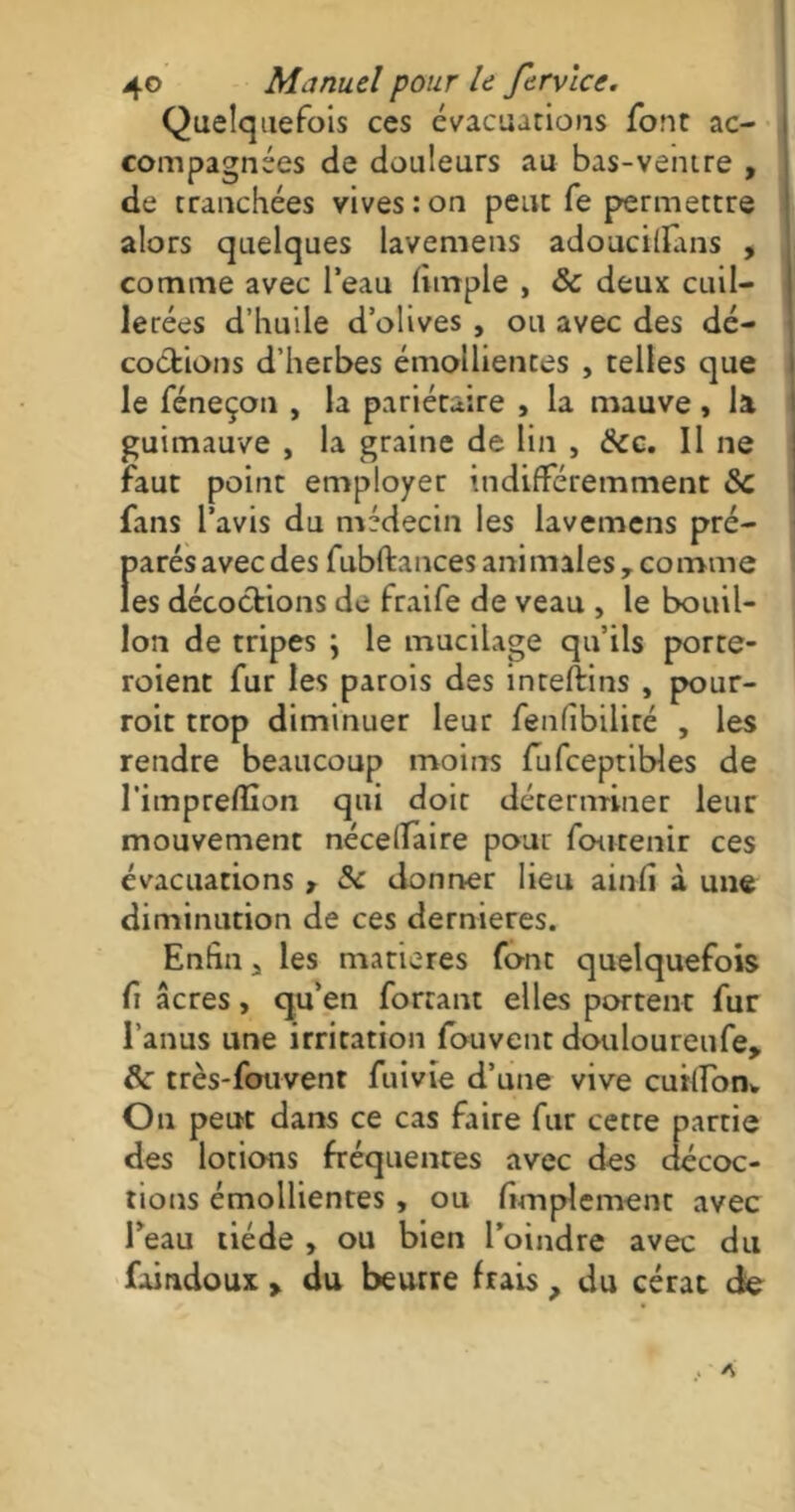 Quelquefois ces évacuations font ac- compagnées de douleurs au bas-ventre , de tranchées vives : on peut fe permettre alors quelques lavemens adouciflans , comme avec l’eau (impie , 8c deux cuil- lerées d’huile d’olives , ou avec des dé- coctions d’herbes émollientes , telles que le féneçon , la pariétaire , la mauve , la guimauve , la graine de lin , 8cc. Il ne faut point employer indifféremment 8c fans l’avis du médecin les lavemens pré- f>arés avec des fubftances animales , comme es décoctions de fraife de veau , le bouil- lon de tripes ; le mucilage qu’ils porte- roient fur les parois des inteftins , pour- roit trop diminuer leur fenfîbiliré , les rendre beaucoup moins fufceptibles de l’impreflion qui doit déterminer leur mouvement nécelfaire pour foutenir ces évacuations , 8c donner lieu ainfî à une diminution de ces dernieres. Enfin, les matières font quelquefois fi âcres, qu’en forçant elles portent fur l’anus une irritation fouvent douloureufe, 8c très-fouvent fuivie d’une vive cuilfon* On peut dans ce cas faire fur cette partie des lotions fréquentes avec des décoc- tions émollientes , ou fimplement avec l’eau tiède , ou bien l’oindre avec du faindoux > du beurre frais, du cérat de