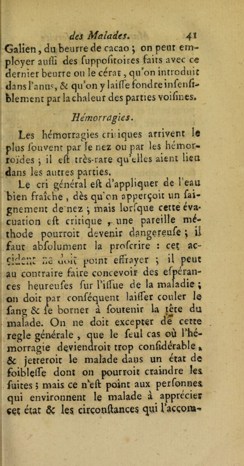 Galien, du beurre de cacao } on peut em- ployer aufb des fuppofitoires faits avec ce dernier beurre ou le cérat, qu’on introduit dans l’anus, &i qu’on y laifie fondre ni feu fi*» blement par la chaleur des parties voifines. Hémorragies. Les hémorragies criiiques arrivent le plus l'ouvent par le nez ou par les hémor- roïdes ; il eft très-rare qu’elles aient lieu dans les autres parties. Le cri général eft d’appliquer de i eau bien fraîche , dès qu’on apperçoit un fai- gnement de nez j mais lorfque cette éva- cuation eft critique r une pareille mé- thode pourroit devenir dnngereufe \ il faut abfolument la proferire : cet ac- Ile point effrayer ; il peut au contraire faire concevoir des efpéran- ces heureufes fur l’ilfue de la maladie ; on doit par conféquent laiffer couler le fang & fe borner à foutenir la tete du malade. On ne doit excepter de cette réglé générale , que le feul cas où l’he- morragie dçviendroit trop considérable * & jetteroic le malade dans un état de foiblçlfe dont on pourroit craindre les. fuites ; mais ce nxeft point aux perfonnes qui environnent le malade à apprécier ççç état & les cirçonftances qui lacçora-