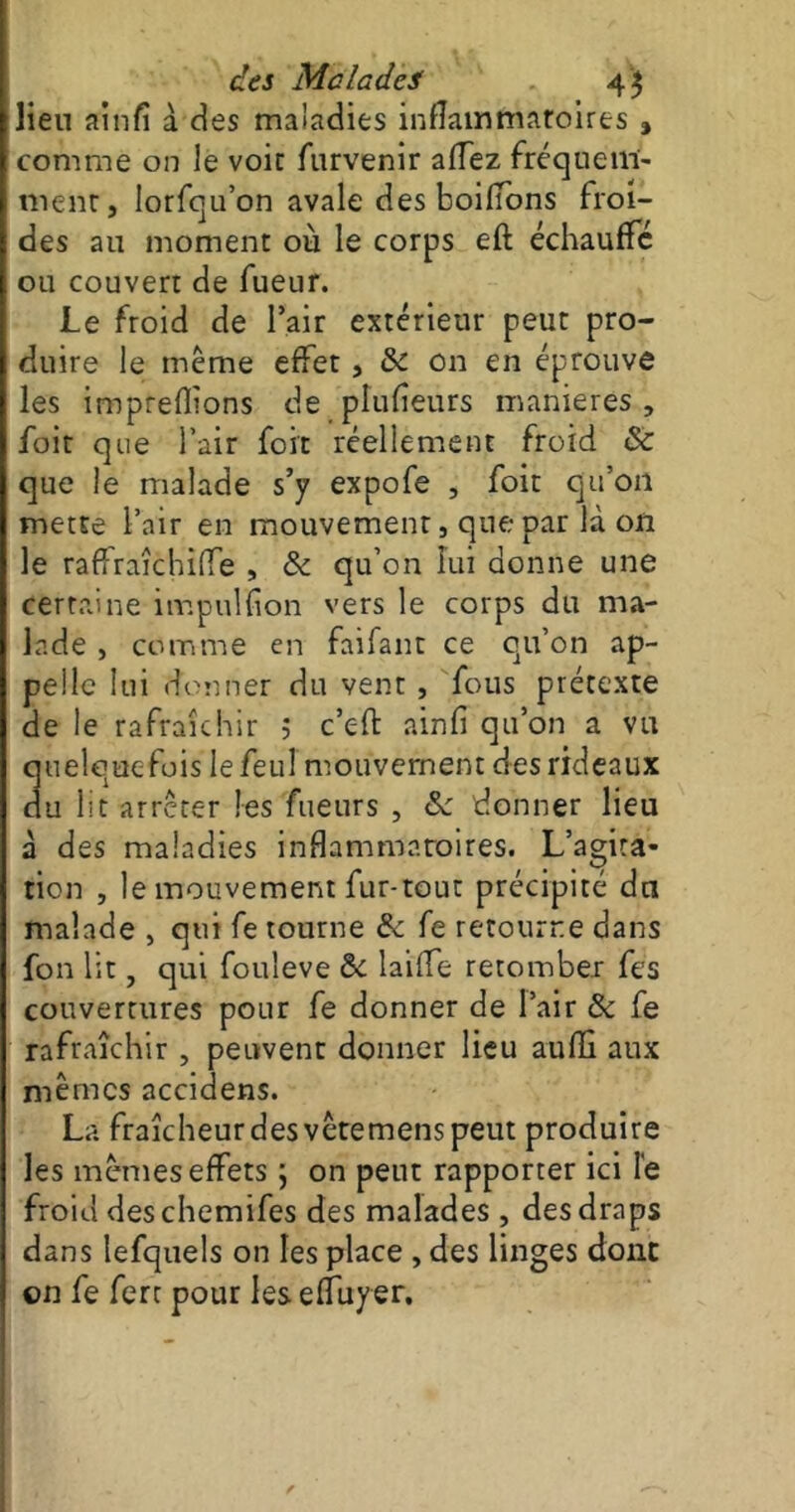 lien ainlî à des maladies inflammatoires , comme on le voit furvenir affez fréquem- ment, lorfqu’on avale des boilTons froi- des au moment où le corps eft échauffe ou couver: de fueur. Le froid de l’air extérieur peut pro- duire le même effet, 8c on en éprouve les impreflions de plufîeurs maniérés, foit que l’air fort réellement froid 8c que le malade s’y expofe , foit qu’on mette l’air en mouvement, que par là on le raffraîchiffe , & qu’on lui donne une certaine impulïion vers le corps du ma- lade , comme en faifant ce qu’on ap- pelle lui donner du vent , fous prétexte de le rafraîchir 5 c’eft ainfi qu’on a vu quelquefois lefeul mouvement des rideaux du lit arrêter les fueurs , 8c donner lieu à des maladies inflammatoires. L’agita- tion , le mouvement fur-tout précipité du malade , qui fe tourne 8c fe retourne dans fon lit, qui fouleve & laifTe retomber fes couvertures pour fe donner de l’air 8c fe rafraîchir , peuvent donner lieu aufli aux mêmes accidens. La fraîcheur des vêtemens peut produire les mêmes effets ; on peut rapporter ici le froid des chemifes des malades, des draps dans lefquels on les place , des linges donc on fe fert pour les effuyer.