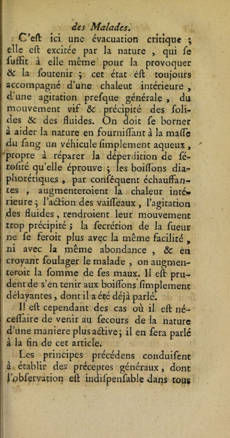 C'eft ici une évacuation critique ; elle eft excitée par la nature , qui fe fuffit à elle même pour la provoquer & la foutenir ; cet état éft toujours accompagné d’une chaleur intérieure , d une agitation prefque générale , du mouvement vif ôc précipité des foli- des & des fluides. On doit fe borner à aider la narure en fournilîànt à la mafle du fang un véhicule Amplement aqueux , propre à réparer la déperdition de fé- roflté qu’elle éprouve ; les boiflons dia^- phorétiques » par conséquent échauffan- tes , augmenteroient la chaleur inté* rieure ; l’adion des vailfeaux , l’agitation des fluides, rendraient leur mouvement trop précipité ; la fecrérion de la fueur ne fe feroit plus avec la même facilité , ni avec la même abondance , & en croyant foulager le malade , on augmen- terait la fomme de fes maux. Il eft pru- dent de s’en tenir aux boiflons Amplement délayantes, dont il a été déjà parlé. Il eft cependant des cas où il eft né- ceftàire de venir au fecours de la nature d’une maniéré plusadivej il en fera parlé à la fin de cet article. Les principes précédais conduifent j à établir des préceptes généraux, dont j’obfervation eft indifpenfable dans tous