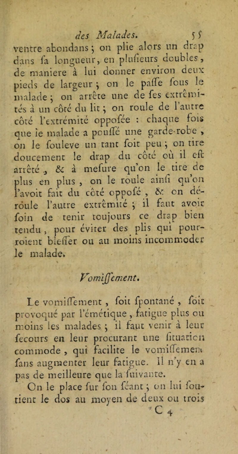 ventre abondans j on plie alors un drap dans la longueur, en plufieurs doubles, de maniéré à lui donner environ deux pieds de largeur \ on le pâlie bous le malade j on arrête une de Tes extrémi- tés à un côté du lit \ on roule de 1 autre côté l’extrémité oppofée : chaque fois que ie malade a poulie une garde-robe , on le fouleve un tant foit peu ^ on tire doucement le drap du cote ou il cfc arrêté & à mefure qu’on le tire de plus en plus , on le roule ainfi ou on l’avoit fait du côté oppofé , & on dé- roule l’autre extrémité ; il faut avoir foin de tenir toujours ce drap bien tendu , pour éviter des plis qui pour- roient bielï'er ou au moins incommoder le malade. \ i » » Vomiffcment. Le vomilïement , foit fpontané , foit provoqué par l’émétique , fatigue plus ou moins les malades } il faut venir à leur fecours en leur procurant une lituanien commode , qui facilite le vomilfemeni fans augmenter leur fatigue. Il n’y en a pas de meilleure que la fuivante. On le place fur fou féant ; on lui fou- tient le dos au moyen de deux ou trois