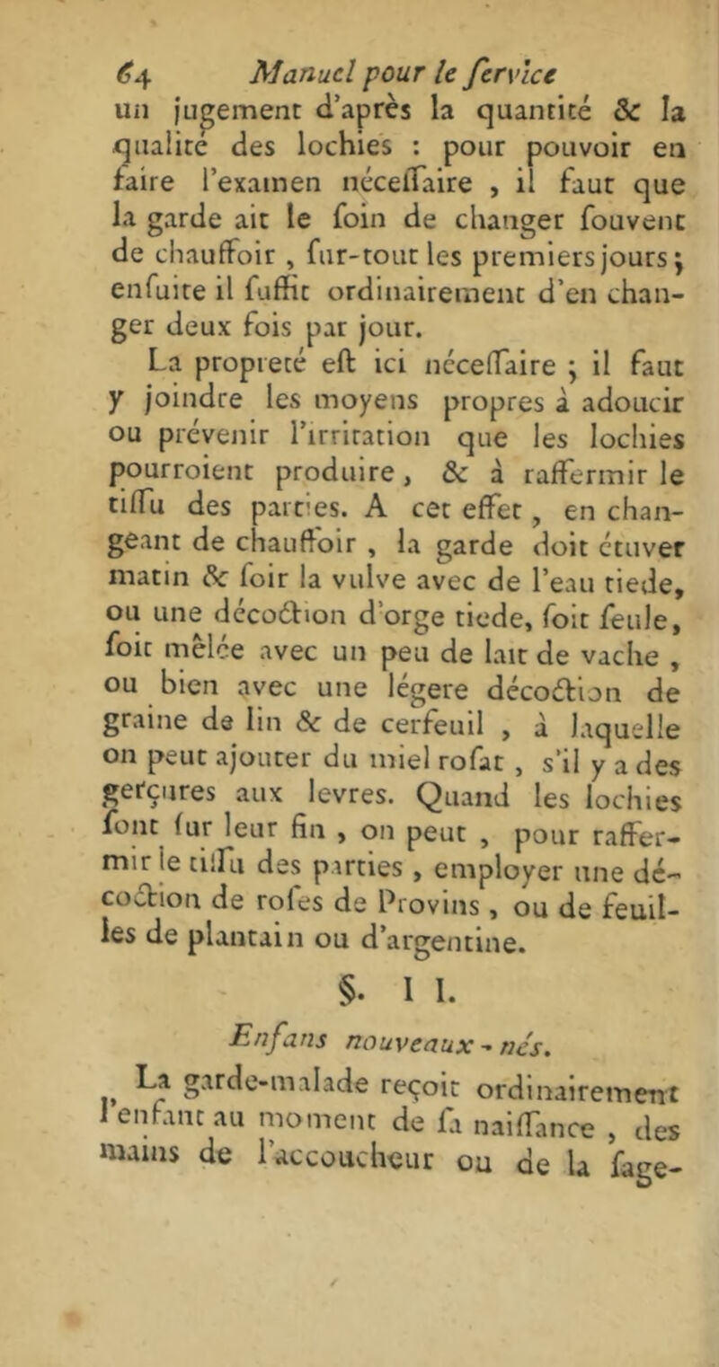 un jugement d’après la quantité 5c la qualité des lochies : pour pouvoir en faire l’examen nécelTaire , il faut que la garde ait le foin de changer fouvent de chauffoir , fur-tout les premiers jours j enfuite il fuffit ordinairement d’en chan- ger deux fois par jour. La propreté eft ici nccelTaire ; il faut y joindre les moyens propres à adoucir ou prévenir l’irritation que les lochies pourroient produire , & à raffermir le tilfu des parties. A cet effet, en chan- geant de chauffoir , la garde doit ctuver matin de foir la vulve avec de l’eau tiede, ou une déco&ion d’orge tiede, Toit feule, foie mêlée avec un peu de lait de vache , ou bien avec une légère décoétion de graine de lin & de cerfeuil , à laquelle on peut ajouter du miel rofat , s’il y a des gerçures aux levres. Quand les lochies font fur leur fin , on peut , pour raffer- mir le tilfu des parties , employer une dé- coction de rôles de Provins, ou de feuil- les de plantain ou d’argentine. §. I I. Enfans nouveaux - nés. La garde-malade reçoit ordinairement 1 enfant au moment de fa naiffance , des mains de l'accoucheur ou de la fage-