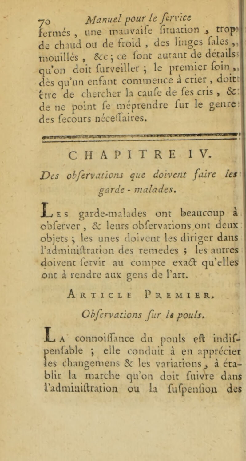 fermés , une tnauvaife fituation , trop' de chaud ou de froid , des linges fales,, mouillés , ce font aurant de details; qu’on doit furveiller ; le premier foin „ dès qu’un enfant commence à crier , doit erre de chercher la caufe de fes cris , Sc de ne point fe méprendre fur le genre des fecours néceflfaires. mmr~- r*r—■ m—iiwiiWM CHAPITRE IV. Des obfcrvations que doivent faire les garde - malades. JLj e s garde-malades ont beaucoup à obferver , Sc leurs obfervations ont deux objets j les unes doivent les diriger dans l’adminiftration des remedes ; les autres doivent lervir au compte exaét qu’elles ont à rendre aux gens de l’art. Article Premier. Obfervations fur U pouls. L a connoifîance du pouls eft indif- penfable ; elle conduit à en apprécier les changemens & les variations 3 à éta- blir la marche qu’on doit fuivre dans l'adminiftration ou la fufpenûou des