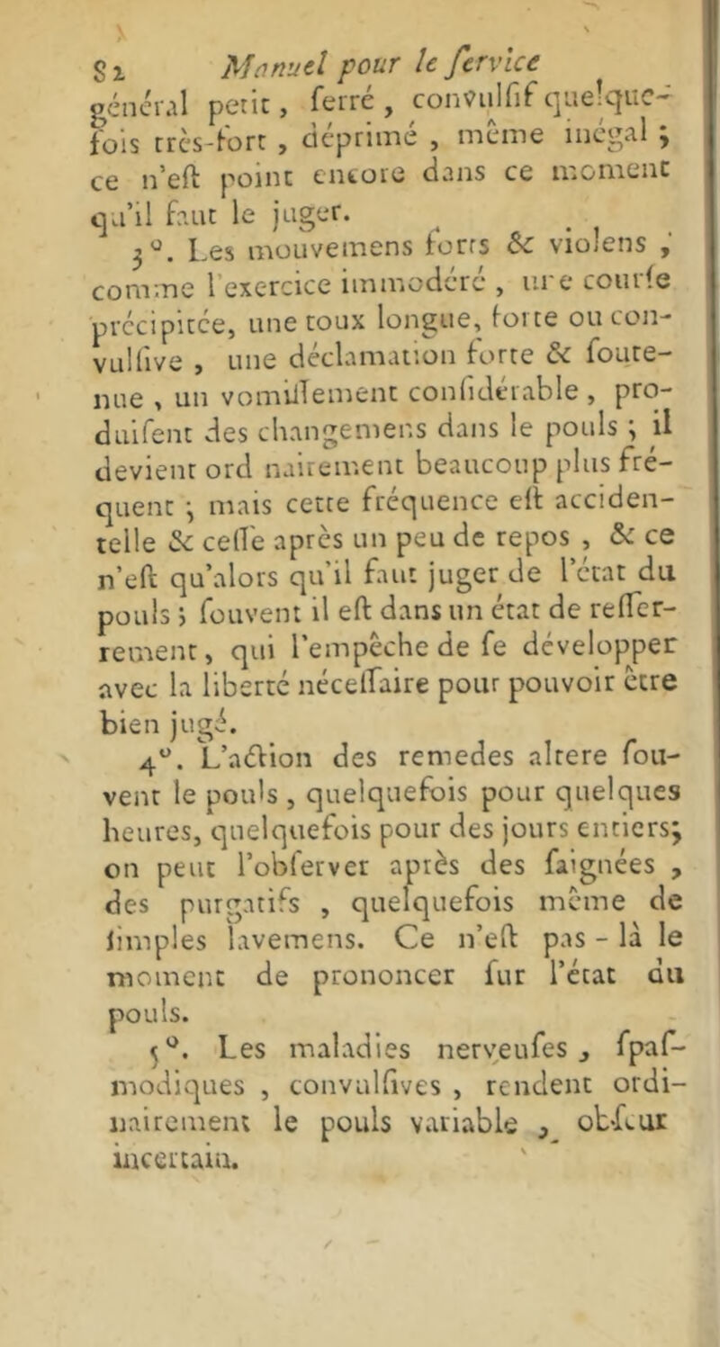 général petit, ferré, confiilfifquelque- fois très-fort , déprimé , même inégal ; ce n’eft point encore dans ce moment qu’il faut le juger. . 3Ü. Les mouvemens torts ce violons , comme 1 exercice immodéré , ure courte précipitée, une toux longue, force ou con- vulfive , une déclamation forte & foute- nue , un vomilTement confiderable , pro- duifent des changemens dans le pouls ; il devient ord nauement beaucoup plus fré- quent -, mais cette fréquence elt acciden- telle Se celle après un peu de repos , Se ce n’eft qu alors qu'il faut juger de l’état du pouls ; fouvent il effc dans un état de reller- rement, qui l’empêche de fe développer avec la liberté nécelfaire pour pouvoir être bien jugé. 4°. L’aétion des remedes altéré fou- vent le poids , quelquefois pour quelques heures, quelquefois pour des jours entiers; on peut l’obferver après des faignées , des purgatifs , quelquefois même de iimples lavemens. Ce n’eft pas - là le moment de prononcer fur l’état du pouls. 5°. Les maladies nerveufes 3 fpaf- modiques , convulfives , rendent ordi- nairement le pouls variable } ob-Lur incertain.