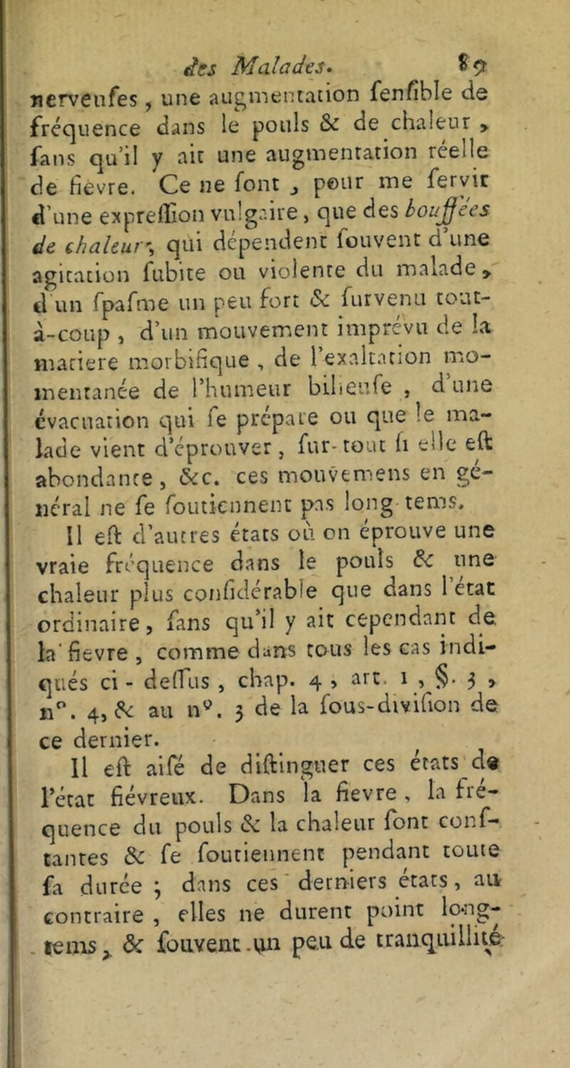 nervenfes, une augmentation fenfible de fréquence dans le pouls & de chaleur > fans qu'il y ait une augmentation rce«le de fièvre. Ce ne font „ peur me fervir d’une expreffion vulgaire, que des bouffées de chaleur-, qui dépendent fouvent d’une agitation fubite ou violente du malade » d un fpafme un peu fort 6c furvenu tout- à-coup , d’un mouvement imprévu de la matière morbifique , de 1 exaltation mo- mentanée de l’humeur bilienfe , d une évacuation qui fe prépaie ou que le ma- lade vient d’éprouver, fur-tout h elle eft abondante, 6cc. ces mouvemens en gé- néral ne fe foutiennent pas long tems. Il effc d’autres états où on éprouve une vraie fréquence dans le pouls 6c une chaleur plus confidérable que dans 1 état ordinaire, fans qu’il y ait cependant de. la fievre , comme dans tous les cas indi- qués ci - de (Tu s , chap. 4 , art. 1 , §• 3 , n°. 4, de au n9. 3 de la fous-divifion de ce dernier. Il eft aifé de diftinguer ces états de l’état fiévreux. Dans la fievre , la fré- quence du pouls de la chaleur font conf— tantes 6c fe foutiennent pendant toute fa durée 3 dans ces derniers états, an contraire , elles ne durent point lo-ng- tems, 6c fouvent.un peu de tranquillité