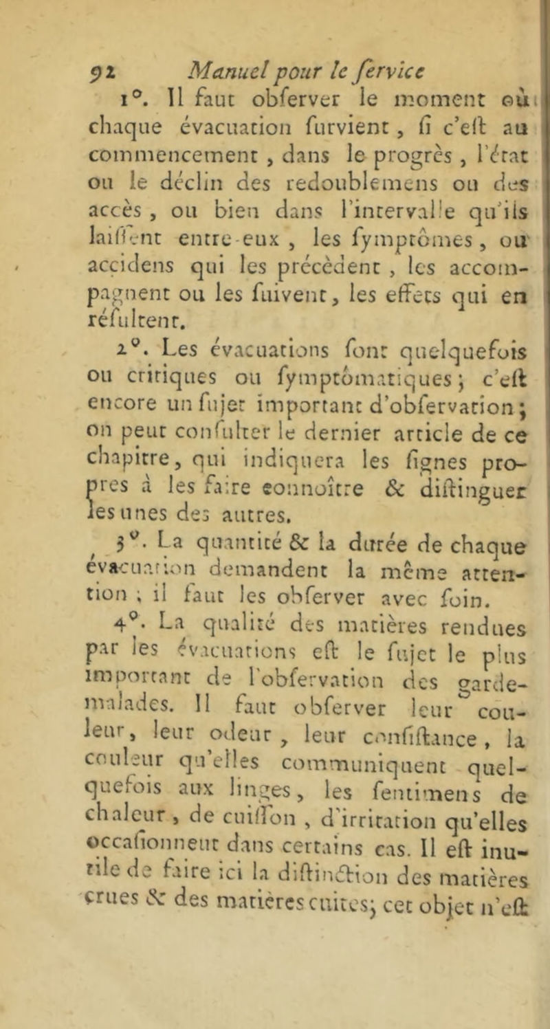 i°. Il faut obferver le moment où. chaque évacuation furvient, Ci c'eft au commencement , dans le progrès , l’érat ou le déclin des redoublemens ou des accès , ou bien dans l’intervalle qu'ils laifk-nt entre eux , les fymptbmes, ou acçidens qui les précèdent , les accom- pagnent ou les fuivenc, les effets qui en réfultenr. Les évacuations font quelquefois ou critiques ou fymptûmatiques ; c’effc encore unfujec important d’obfervation ; on peur confuher le dernier article de ce chapitre, qui indiquera les fignes pro- pres à les faire eonnoître & diftinguer iesunes des autres. 3W. La quantité & la durée de chaque évacuation demandent la meme atten- tion ; il faut les obferver avec foin. La qualité des matières rendues par les évacuations eft le fujet le plus important cle l’obfervation des oarde- mnlades. II faut obferver leur^cou- leui-, leur odeur, leur confiftance, la couleur qu’elles communiquent quel- quefois aux linges, les fentimens de chaleur , de cuifîon , d irritation qu’elles ©ccafionnetit dans certains cas. Il eft inu- tile de faire ;ci la diftinéfcion des matières crues & des matières cuitesj cet objet n’eft