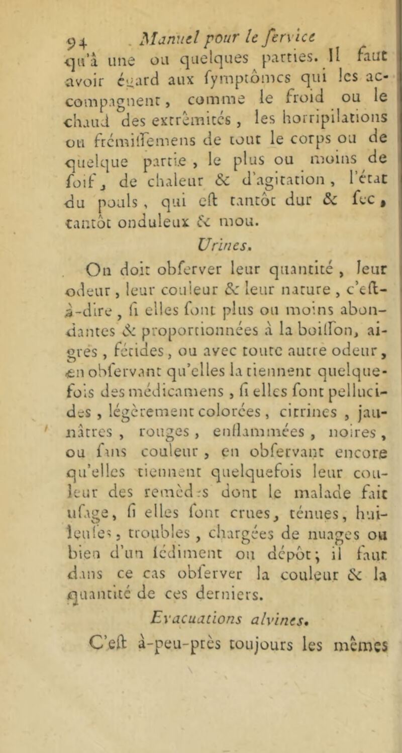 qu'l une ou quelques pûmes. Il faut avoir égard aux fymptômcs qui les ac- compagnent , comme le froid ou le chaud des extrémités , les horripilations ou frémilïemens de tout le corps ou de quelque partie , le plus ou moins de foif j de chaleur «5c d’agitation , l’état du pouls , qui eft tantoc dur & fec, tantôt onduleux &c mou. Urines. On doit obferver leur quantité , leur odeur, leur couleur & leur nature , c’eft- i-dire , h elles font plus ou moins abon- dantes de proportionnées à la boilfon, ai- gres , fétides, ou avec toute autre odeur, £ii obfervant qu’elles la tiennent quelque- fois des médicamens , fi elles font pelluci- des , légèrement colorées , citrines , jau- nâtres , rouges , enflammées , noires , ou fins couleur , en obfervant encore qu’elles tiennent quelquefois leur cou- leur des remèdrs dont le malade fait ufage, H elles font crues, ténues, hui- îeules 5 troubles , chargées de nuages ou bien d’un lédiment ou dépôt \ il faur dans ce cas obferver la couleur de la quantité de ces derniers. Evacuations ahuries. C’eft à-peu-près toujours les mêmes