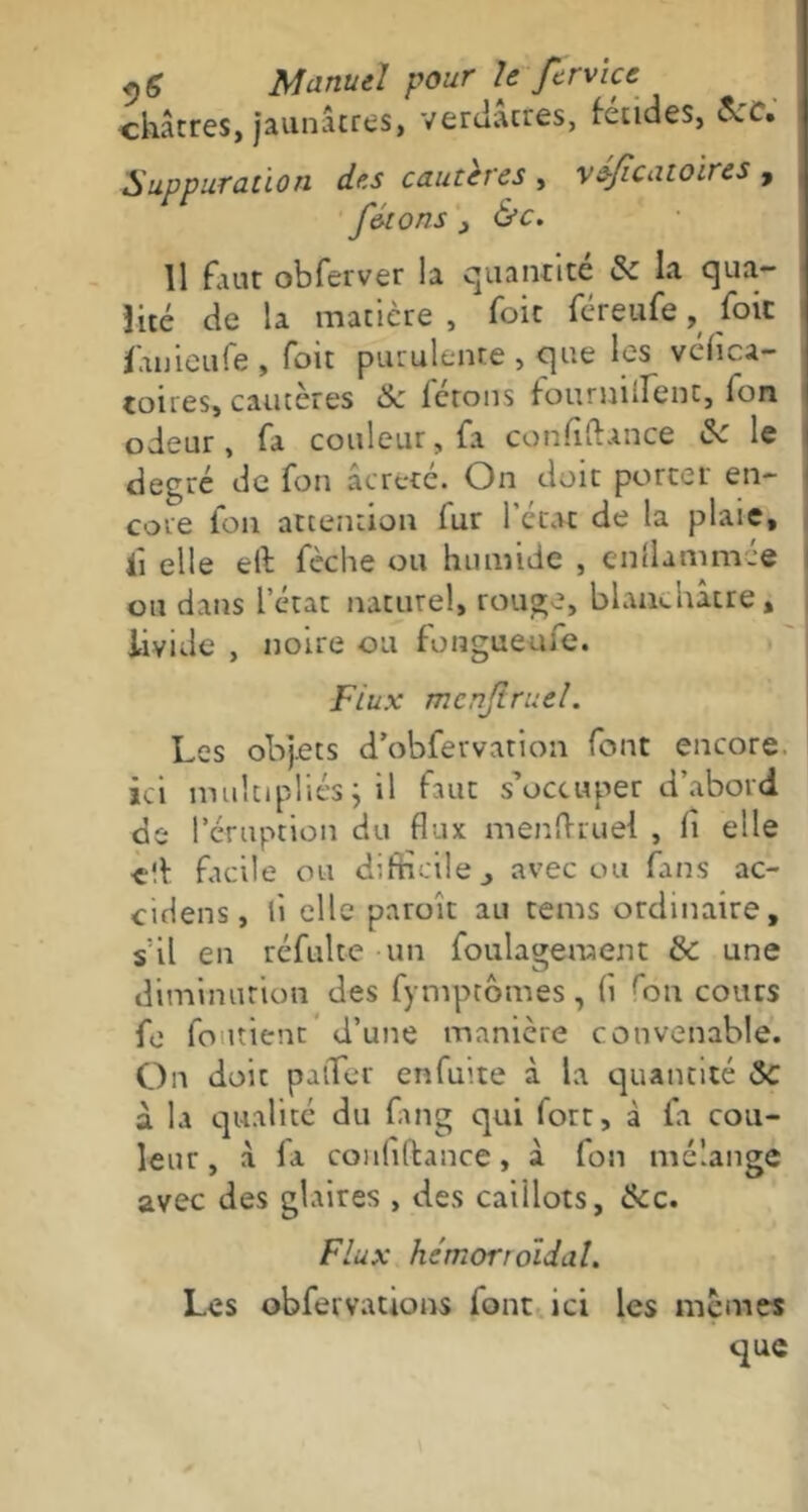 châtres, jaunâtres, verdâtres, fendes, Jjc. Suppuration des cautères , véficatoires , fêtons _, &c. Il faut obferver la quantité & la qua- lité de la matière , foie féreufe, foie fanieufe , foit purulente , que les véfica- toires, cautères & ferons fouruiirent. Ton odeur, fa couleur, fa confîftance Sc le degré de fon âcreté. On doit porter en- core Ion attention fur l'état de la plaie, li elle eit fèche ou humide , enflammé® ou dans l’état naturel, rouge, blanchâtre» livide , noire ou fongueufe. Flux mcnjlruel. Les objets d’obfervation font encore, ici multipliés j il faut s’occuper d’abord de 1 éruption du flux menflruel , li elle elf facile ou difficile ., avec ou fans ac- cidens, li elle paroît au tems ordinaire, s’il en réfulte un foulageraem & une diminution des fymptômes, fl fon cours fe fondent d’une manière convenable. On doit pafler enfuite à la quantité Sc a la qualité du fang qui fort, à fa cou- leur, à fa conflftance, à fon mélange avec des glaires , des caillots, &c. Flux hémorroïdal. Les obfervations font ici les memes que