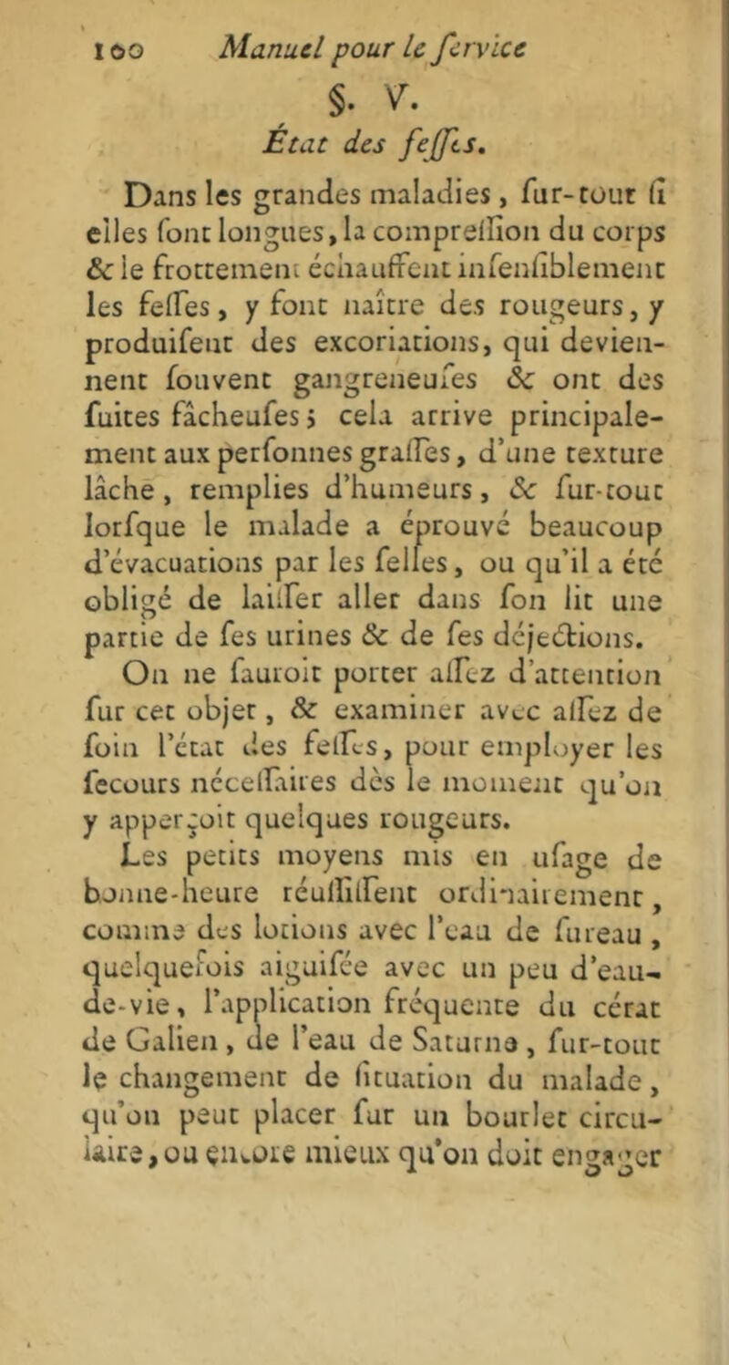 §. V\ Etat des fejfts. Dans les grandes maladies, fur-tout lî elles font longues, la comprelfion du corps &ie frottement échauffent infenfiblemenc les feffes, y font naître des rougeurs, y produifeut des excoriations, qui devien- nent fouvent gangreneufes 8c ont des fuites fâcheufes > cela arrive principale- ment aux perfonnes grades, d’une texture lâche, remplies d’humeurs, 8c fur-touc Iorfque le malade a éprouvé beaucoup d’évacuations par les felles, ou qu’il a étc obligé de laiiFer aller dans fon lit une partie de fes urines 8c de fes déjeétions. On ne fauroit porter allez d’attention fur cet objet, & examiner avec adez de foin l’état des fellfs, pour employer les fecours nccellaiies dès le moment qu’on y apperçoit quelques rougeurs. Les petits moyens mis en ufage de bonne-heure réullîdent ordinairement, comme des lotions avec l’eau de fureau , quelquefois aiguifée avec un peu d’eau- de-vie, l’application fréquente du cérat de Galien , de l’eau de Saturne , fur-tout le changement de fîtuation du malade, qu’on peut placer fur un bourlet circu- laire, ou çiuore mieux qu’on doit engager