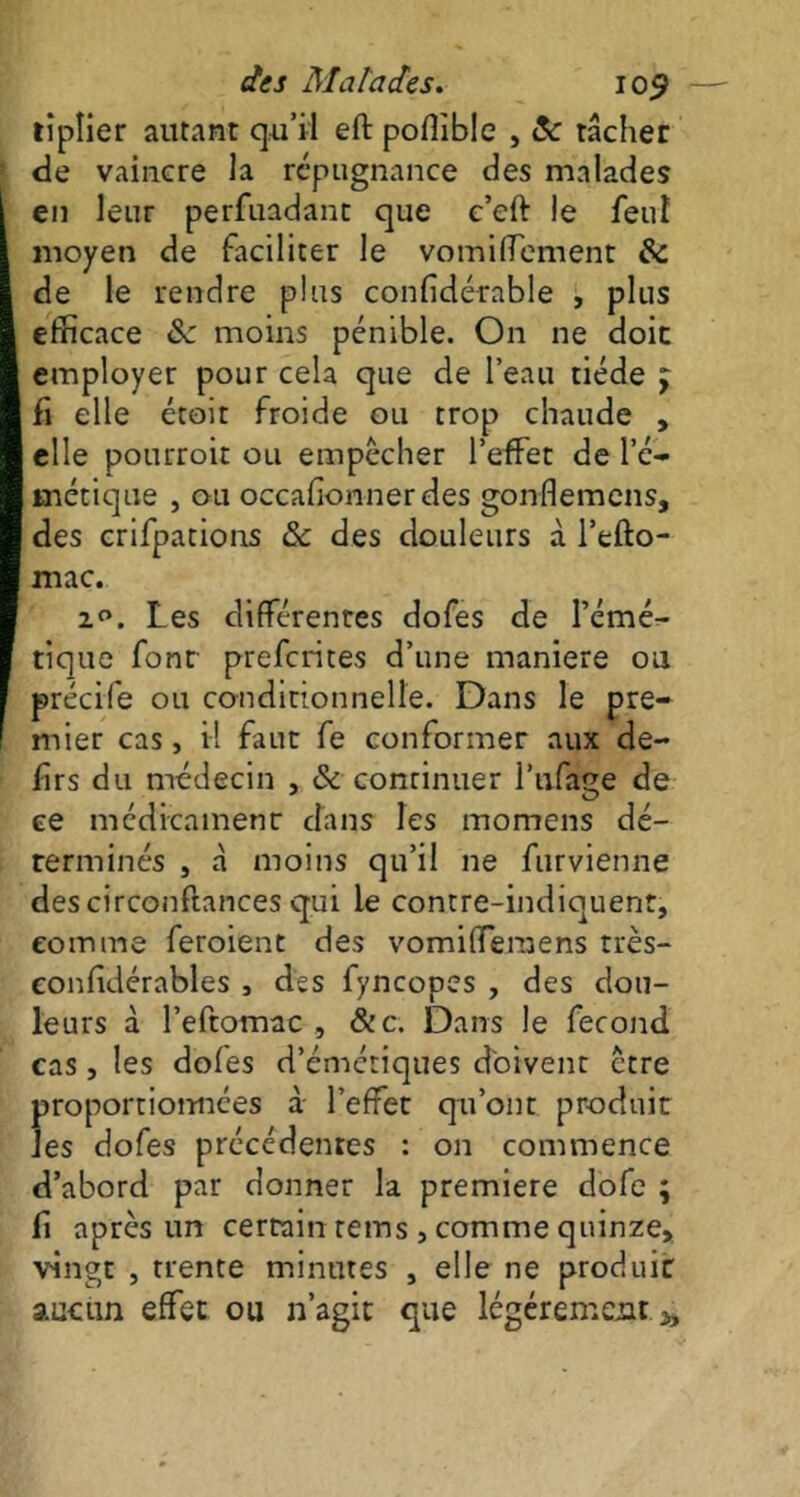 lîplier autant qu’il eft poffible , 8c tâcher de vaincre la répugnance des malades en leur perfuadant que c’eft le feuî moyen de faciliter le vomiffement 8c de le rendre plus confidérable , plus efficace 8c moins pénible. On ne doit employer pour cela que de l’eau tiède j fi elle étoit froide ou trop chaude , elle pourroit ou empêcher l’effet de l’é- métique , ou occafionner des gonflemens, des crifpations & des douleurs à l’efto- mac. 1°. Les différentes dofes de l’émé- tique font prefcrites d’une maniéré ou précife ou conditionnelle. Dans le pre- mier cas, i! faut fe conformer aux de- lirs du médecin , 8c continuer l’ufage de ce médicament dans les momens dé- terminés , à moins qu’il ne furvienne descirconftances qui le contre-indiquent, comme feroient des vomifferaens très- eonfidérables , des fyncooes , des dou- leurs à l’eftomac , &c. Dans le fécond cas, les dofes d’émétiques doivent être proportionnées à l’effet qu’ont produit les dofes précédentes : on commence d’abord par donner la première dofe ; fi après un certain rems , comme quinze» vingt , trente minutes , elle ne produic aucun effet ou n’agit que légèrement