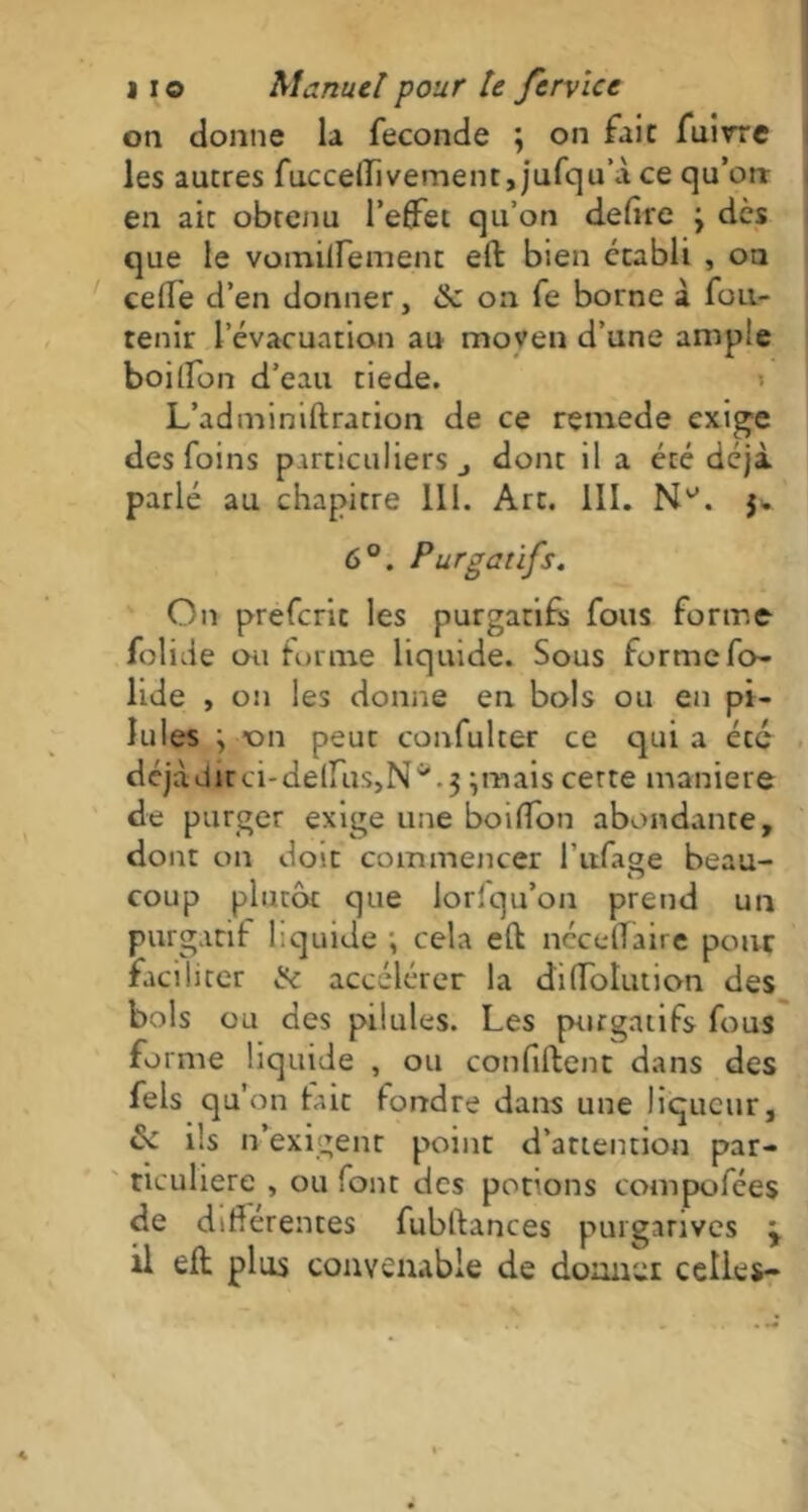 on donne la fécondé ; on fait fuirre les autres fuccelïivement, jufqu’à ce qu’orr en ait obtenu l’effet qu’on defire j dès que le vomilfement eft bien établi , on celle d’en donner, & on fe borne à fou- renir l’évacuation au moyen d’une ample boiffon d’eau tiede. L’adminiftration de ce remede exige des foins particuliers j dont il a été déjà parlé au chapitre III. Art. III. N^. $. 6°. Purgatifs. On prefcrie les purgatifs fous forme folide ou forme liquide. Sous forme fo- lide , on les donne en bols ou en pi- lules j on peut confulter ce qui a été dcjàdirci-delfuSjN^.j ;mais certe maniéré de purger exige une boiffon abondante, dont on doit commencer l’ufage beau- coup plutôt que lorfqu’on prend un purgatif liquide ; cela eft néceflaire pour facil irer & accélérer la di Ablution des bols ou des pilules. Les purgatifs fous forme liquide , ou confiftent dans des fels qu’on taie fondre dans une liqueur, de ils n’exigent point d’attention par- ticulière , ou font des potions compofées de difterentes fubftances purgatives j il eft plus convenable de donner celles-