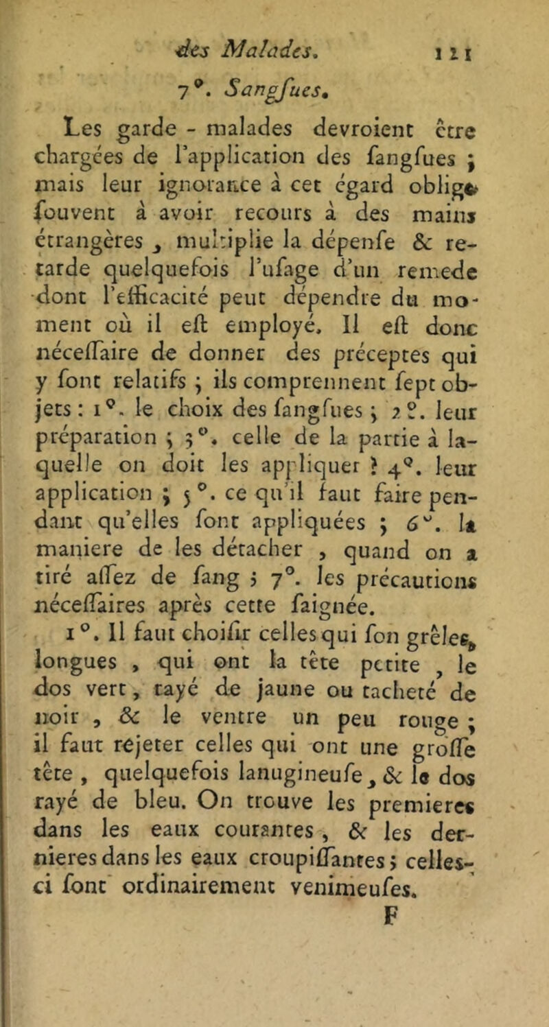 y9. Sangfucs, Les garde - malades devroient ctre chargées de l’application des fangfues ; mais leur ignorance à cet egard oblige fouvent à avoir recours à des mains étrangères multiplie la dépenfe &: re- tarde quelquefois l’ufage d’un remede dont l’efficacité peut dépendre du mo- ment où il eft employé, 11 eft donc nécefiaire de donner des préceptes qui y font relatifs 3 ils comprennent fept ob- jets : iç. le choix des fangfues 3 ?9. leur préparation ; 3°. celle de la partie à la- quelle on doit les appliquer ? 4°. leur application 3 50. ce qu’il faut faire pen- dant qu’elles font appliquées 3 6It maniéré de les détacher , quand on a tiré allez de fang 3 7°. les précaution* néceflaires après cette faignée. i°. Il faut choiflr celles qui fon grêles* longues , qui ont la tête petite , le dos vert, rayé de jaune ou tacheté de noir , & le ventre un peu rouge ; il faut rejeter celles qui ont une greffe tête , quelquefois lanugineufe, & le dos rayé de bleu. On trouve les première* dans les eaux courantes , & les der- nières dans les eaux croupiffanres > celles- ci font ordinairement venimeufes. F