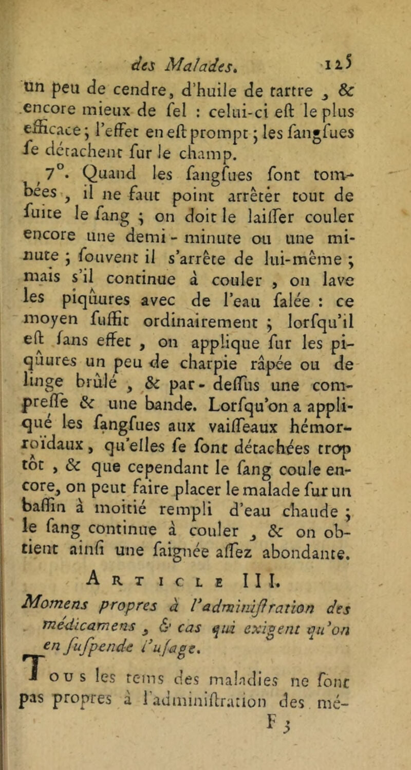 des Malades. i * 5 un peu de cendre, d’huile de tartre & encore mieux de Tel : celui-ci eft le plus efficace ; l’effet en eft prompt ; les fangfues fe détachent fur le champ. t 7°. Quand les fangfues font tom- bées , il ne faut point arrêter tout de fuite le lang • on doit le laifter couler encore une demi - minute ou une mi- nute ; fouvent il s’arrête de lui-même ; mais s’il continue à couler , on lave les piquures avec de l’eau falée : ce moyen fuffit ordinairement ; lorfqu’il eft fans effet , on applique fur les pi- quures un peu de charpie râpée ou de linge brûlé , 8c par - deffiis une com- preft'e 8c une bande. Lorfqu’on a appli- que les fangfues aux vaiffeaux hémor- roïdaux , qu’elles fe font détachées trop tôt , 8c que cependant le fang coule en- core> peut faire placer le malade fur un baffin a moitié rempli d’eau chaude ÿ le fang continue à couler 8c on ob- tient ainfi une faignée affez abondante. Article III. Momens propres à Vadminùjïration des médicamens y <S* cas epù exigent au on en fufpende l’ufiage. Tous les rems des maladies ne font pas propres à l’adminiftration des mé-