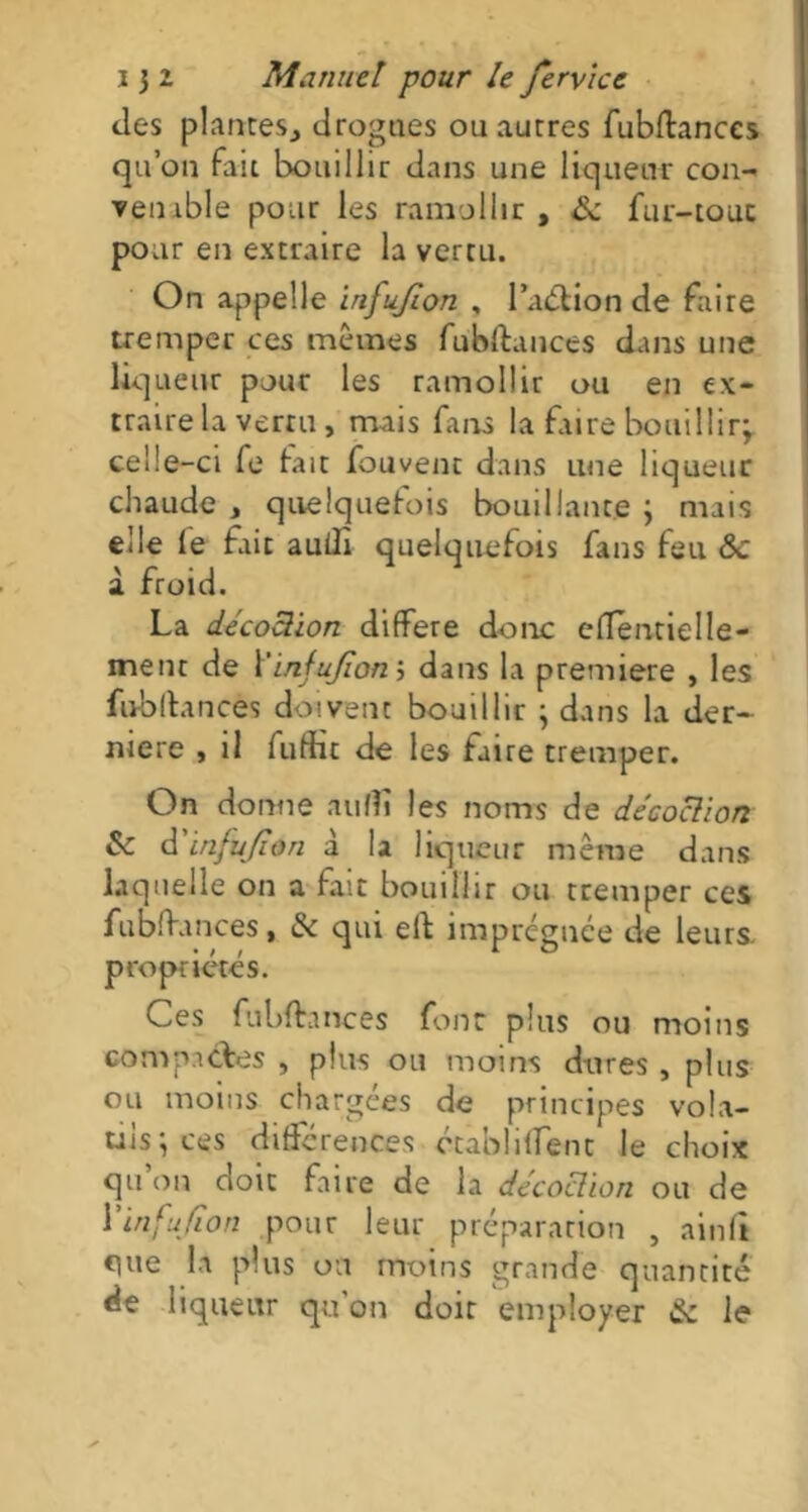 des plantes, drogues ou autres fubflances qu’on fait bouillir dans une liqueur con- venable pour les ramollir, & fur-touc pour en extraire la vertu. On appelle injujïon , Padfcion de faire tremper ces mêmes fubffances dans une liqueur pour les ramollir ou en ex- traire la vertu, mais fans la faire bouillir; celle-ci fe fait fouvent dans une liqueur chaude , quelquefois bouillante ; mais elle fe fait auilî quelquefois fans feu <Sc à froid. La décoction différé donc efTentielIe- inent de Yinfujîon j dans la première , les fubfiances doivent bouillir ; dans la der~ mere , il fuffit de les faire tremper. On donne aufîï les noms de décoction & à'inftijion à la liqueur même dans laquelle on a fait bouillir ou tremper ces fubffances, & qui effc imprégnée de leurs, propriétés. Ces fubffances four plus ou moins compactes , plus ou moins dures , plus ou moins chargées de principes vola- tils; ces différences établirent le choix qu on doit faire de la décoction ou de Yinfujîon pour leur préparation , ainft c]ue la plus ou moins grande quantité de liqueur qu’on doit employer & le