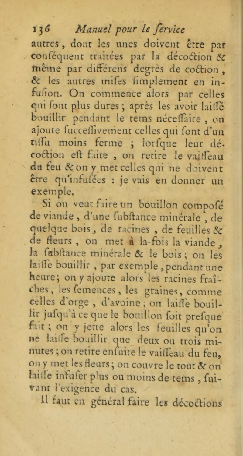 autres, dont les unes doivent être par conféquenc traitées par la décoction &c même par différens degrés de codion , & les autres mifés Amplement en in- fufion. On commence alors par celles qui font plus dures ; après les avoir biffé bouillir pendant le rems nécelfaire , or» ajoute fucceflîvement celles qui font d’uu niru moins ferme ; lorfque leur dé- codion eft faite , on retire le vaj fléau du feu & on y met celles qui ne doivent erre qu’infufées : je vais en donner un exemple. Si on veut faire un bouillon compofé de viande , d’une fubftance minérale , de quelque bois,, de racines , de feuilles 3c de fleurs , on met à la-fois la viande ^ la fabflance minérale & le bois ; on les laitfe bouillir , par exemple , pendant une heure; on y ajoute alors les racines fraî- ches, les femences, les graines, comme celles d'orge , d’avoine ; on laille bouil- lir jufqu’à ce que le bouillon fuit prefque fait ; on y jette alors les feuilles qu’on ne laine bouillir que deux ou trois mi- nutes ; ou retire enluitele vaiflfeau du feu, 011 y met les fleurs; on couvre le tout c_V on laide infufer p!us ou moins de tems, fui- vant l’exigence du cas. Il faut en général faire les décodions