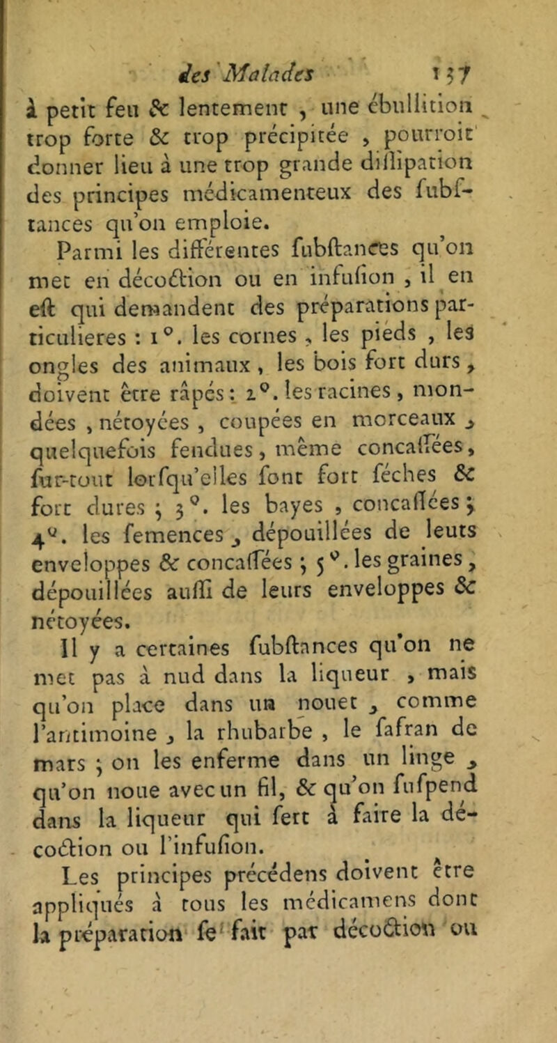 à petit feu Sc lentement , une ébullition trop forte & trop précipitée , pourrait donner lieu à une trop grande dillipation des principes médicamenteux des fubi- tances qu’011 emploie. Parmi les différentes fubftanees qu’on met en décoéhon ou en infulîon , il en eft qui demandent des préparations par- ticulières : i°. les cornes , les pieds , les ongles des animaux , les bois fort durs, doivent être râpés: i°. les racines , mon- dées , nétoyées , coupées en morceaux ^ quelquefois fendues, même concaifées, fur-tout lorfqu’eiles font fort féches Sc fore dures } 30. les bayes , concaflces > 4U. les femences j dépouillées de leurs enveloppes & concaffées *, 5les graines, dépouillées aulîi de leurs enveloppes &c nétoyées. Il y a certaines fubftnnces qu’on ne met pas à nud dans la liqueur > mais qu’on place dans un nouer 3 comme l’antimoine 3 la rhubarbe , le fafran de mars 3 011 les enferme dans un linge qu’on noue avec un fil, & qu’011 fufpend dans la liqueur qui fert à faire la dé- coction ou l’infufion. Les principes précédens doivent être appliqués â tous les médtcamens donc la préparation fe fait par decoCtiou ou