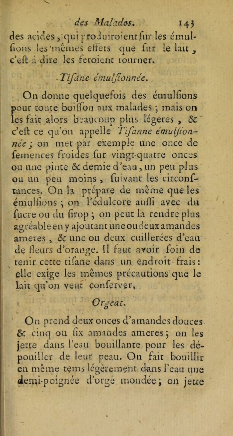 des acides, qui produiroientfur les émul- ions les'mêmes etfets que fur le laïc c’eft à-dire les feroient tourner. ■ Tifane tmuljlonnce. On donne quelquefois des émulions pour route boiffon aux malades -, mais on les fait alors beaucoup plus légères , Se c’eft ce qu’on appelle Tifannc émuljion- née j on met par exemple une once de femences froides fur vingt-quatre onces ou une pinte & demie d’eau, un peu plus ou un peu moins , fuivant les circonf- tances. On la prépare de même que les émulions ; on l’édulcore aullï avec du fucre ou du firop ; on peut la rendre plus agréable en y ajoutant une onde ux amandes ameres , & une ou deux cuillerées d’eau de Heurs d’orange. Il fauc avoir foin de tenir cette tifane dans un endroit frais: elle exige les mêmes précautions que le lait qu’011 veut conferver. Orgeat, O On prend deux onces d’amandes douces Se cinq ou fix amandes ameres; on les jette dans l’eau bouillante pour les dé- pouiller de leur peau. On fait bouillir en même teins légèrement dans l’eau une demi-poignée d’orge mondée ; on jeue